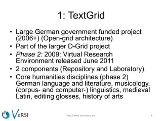 1: TextGrid
• Large German government funded project
(2006+) (Open-grid architecture)
• Part of the larger D-Grid project
• Phase 2: 2009: Virtual Research
Environment released June 2011
• 2 components (Repository and Laboratory)
• Core humanities disciplines (phase 2)
German language and literature, musicology,
(corpus‐ and computer‐) linguistics, medieval
Latin, editing glosses, history of arts
http://www.versi.edu.au/ 8
 