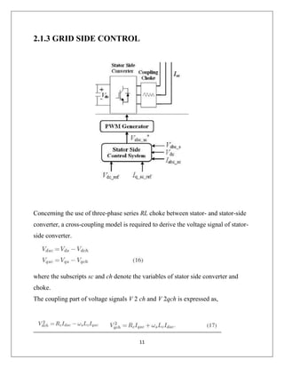 11
2.1.3 GRID SIDE CONTROL
Concerning the use of three-phase series RL choke between stator- and stator-side
converter, a cross-coupling model is required to derive the voltage signal of stator-
side converter.
where the subscripts sc and ch denote the variables of stator side converter and
choke.
The coupling part of voltage signals V 2 ch and V 2qch is expressed as,
 