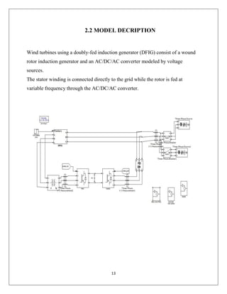 13
2.2 MODEL DECRIPTION
Wind turbines using a doubly-fed induction generator (DFIG) consist of a wound
rotor induction generator and an AC/DC/AC converter modeled by voltage
sources.
The stator winding is connected directly to the grid while the rotor is fed at
variable frequency through the AC/DC/AC converter.
 