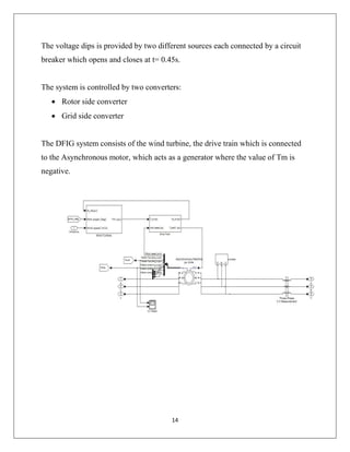 14
The voltage dips is provided by two different sources each connected by a circuit
breaker which opens and closes at t= 0.45s.
The system is controlled by two converters:
 Rotor side converter
 Grid side converter
The DFIG system consists of the wind turbine, the drive train which is connected
to the Asynchronous motor, which acts as a generator where the value of Tm is
negative.
 