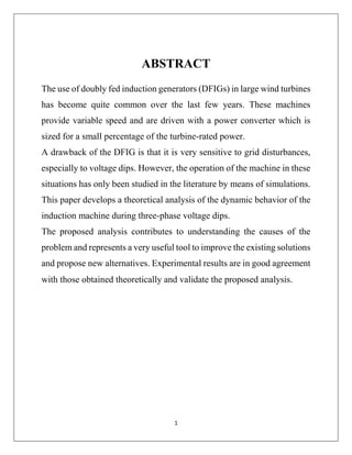 1
ABSTRACT
The use of doubly fed induction generators (DFIGs) in large wind turbines
has become quite common over the last few years. These machines
provide variable speed and are driven with a power converter which is
sized for a small percentage of the turbine-rated power.
A drawback of the DFIG is that it is very sensitive to grid disturbances,
especially to voltage dips. However, the operation of the machine in these
situations has only been studied in the literature by means of simulations.
This paper develops a theoretical analysis of the dynamic behavior of the
induction machine during three-phase voltage dips.
The proposed analysis contributes to understanding the causes of the
problem and represents a very useful tool to improve the existing solutions
and propose new alternatives. Experimental results are in good agreement
with those obtained theoretically and validate the proposed analysis.
 