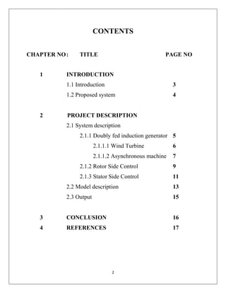 2
CONTENTS
CHAPTER NO: TITLE PAGE NO
1 INTRODUCTION
1.1 Introduction 3
1.2 Proposed system 4
2 PROJECT DESCRIPTION
2.1 System description
2.1.1 Doubly fed induction generator 5
2.1.1.1 Wind Turbine 6
2.1.1.2 Asynchronous machine 7
2.1.2 Rotor Side Control 9
2.1.3 Stator Side Control 11
2.2 Model description 13
2.3 Output 15
3 CONCLUSION 16
4 REFERENCES 17
 