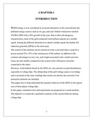 3
CHAPTER-1
INTRODUCTION
WIND energy is now considered as an actual alternative to the conventional and
pollutant energy sources such as oil, gas, and coal. Global wind power reached
47GWin 2004 with a 20% growth in this year. Due to their advantageous
characteristics, most of the grid-connected wind turbines operate at a variable
speed. Among the different alternatives to obtain variable speed, the doubly fed
induction generator (DFIG) is the most used.
The control of the machine can be carried out with a converter that is sized for a
power around 25%–35% of the rated power of the turbine. In addition to the
common advantages in cost, size, and weight associated with a small converter,
losses are also smaller compared to the system with a full power converter
connected to the stator.
However, wind turbines based on the DFIG are very sensitive to grid disturbances,
especially to voltage dips. The abrupt drop of the grid voltage causes overvoltage
and overcurrent in the rotor windings that could even destroy the converter if no
protection elements are included.
This paper tries to help understand the dynamic behavior of the DFIG in the typical
case of three-phase voltage dips.
In this paper, simulation tests and experiments are proposed on a small machine.
The objective is to provide a qualitative analysis of the system behavior during
voltage dips.
 