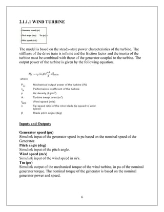 6
2.1.1.1 WIND TURBINE
The model is based on the steady-state power characteristics of the turbine. The
stiffness of the drive train is infinite and the friction factor and the inertia of the
turbine must be combined with those of the generator coupled to the turbine. The
output power of the turbine is given by the following equation.
Inputs and Outputs
Generator speed (pu)
Simulink input of the generator speed in pu based on the nominal speed of the
Generator.
Pitch angle (deg)
Simulink input of the pitch angle.
Wind speed (m/s)
Simulink input of the wind speed in m/s.
Tm (pu)
Simulink output of the mechanical torque of the wind turbine, in pu of the nominal
generator torque. The nominal torque of the generator is based on the nominal
generator power and speed.
 