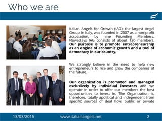 13/03/2015 www.italianangels.net 2
Who we are
Italian Angels for Growth (IAG), the largest Angel
Group in Italy, was founded in 2007 as a non-profit
association, by nine Founding Members.
Nowadays IAG consists of about 120 members.
Our purpose is to promote entrepreneurship
as an engine of economic growth and a tool of
democracy in our country.
We strongly believe in the need to help new
entrepreneurs to rise and grow the companies of
the future.
Our organization is promoted and managed
exclusively by individual investors and we
operate in order to offer our members the best
opportunities to invest in. The Organization is,
therefore, totally apolitical and independent from
specific sources of deal flow, public or private
 