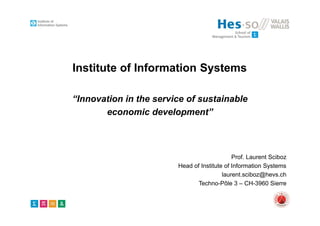 Institute of Information Systems
“Innovation in the service of sustainable
economic development”
Prof. Laurent Sciboz
Head of Institute of Information Systems
laurent.sciboz@hevs.ch
Techno-Pôle 3 – CH-3960 Sierre
 