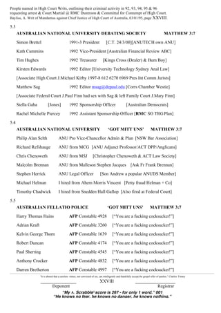 People named in High Court Writs, outlining their criminal activity in 92, 93, 94, 95 & 96
requesting arrest & Court Martial @ RMC Duntroon & Committal for Contempt of High Court.
Bayliss, A. Writ of Mandamus against Chief Justice of High Court of Australia, 03/01/95, page XXVIII.
5.3
AUSTRALIAN NATIONAL UNIVERSITY DEBATING SOCIETY MATTHEW 3:7
Simon Brettel 1991-3 President [C.T. 24/3/00][ANUTECH own ANU]
Kath Cummins 1992 Vice-President [Australian Financial Review ABC]
Tim Hughes 1992 Treasurer [Kings Cross (Dealer) & Bum Boy]
Kirsten Edwards 1992 Editor [University Technology Sydney Anal Law]
[Associate High Court J.Michael Kirby 1997-8 612 6270 6969 Pres Int Comm Jurists]
Matthew Sag 1992 Editor msag@depaul.edu [Corrs Chamber Westie]
[Associate Federal Court J.Paul Finn had sex with Sag & left Family Court J.Mary Finn]
Stella Gaha [Jones] 1992 Sponsorship Officer [Australian Democrats]
Rachel Michelle Piercey 1992 Assistant Sponsorship Officer [RMC SO TRGPlan]
5.4
AUSTRALIAN NATIONAL UNIVERSITY ‘GOT MITT UNS’ MATTHEW 3:7
Philip Alan Selth ANU Pro Vice-Chancellor Admin & Plan [NSW Bar Association]
Richard Refshauge ANU from MCG [ANU Adjunct Professor/ACT DPP/Anglicans]
Chris Chenoweth ANU from MSJ [Christopher Chenoweth & ACT Law Society]
Malcolm Brennan ANU from Malleson Stephen Jacques [Ask Fr Frank Brennan]
Stephen Herrick ANU Legal Officer [Son Andrew a popular ANUDS Member]
Michael Helman I hired from Ahern Morris Vincent [Petty fraud Helman + Co]
Timothy Chadwick I hired from Snedden Hall Gallop [Also fired at Federal Court]
5.5
AUSTRALIAN FELLATIO POLICE ‘GOT MITT UNS’ MATTHEW 3:7
Harry Thomas Hains AFP Constable 4928 [“You are a fucking cocksucker!”]
Adrian Kraft AFP Constable 3260 [“You are a fucking cocksucker!”]
Kelvin George Thorn AFP Constable 1639 [“You are a fucking cocksucker!”]
Robert Duncan AFP Constable 4174 [“You are a fucking cocksucker!”]
Paul Sherring AFP Constable 4545 [“You are a fucking cocksucker!”]
Anthony Crocker AFP Constable 4832 [“You are a fucking cocksucker!”]
Darren Bretherton AFP Constable 4997 [“You are a fucking cocksucker!”]
“It is absurd that a careless sinner, not convicted of sin, can intelligently and thankfully accept the gospel offer of pardon.” Charles Finney
________________ XXVIII __________________
Deponent Registrar
“My A1 Scrabble®score is 267 - for only 1 word.” 001
“He knows no fear, he knows no danger, he knows nothing.”
 