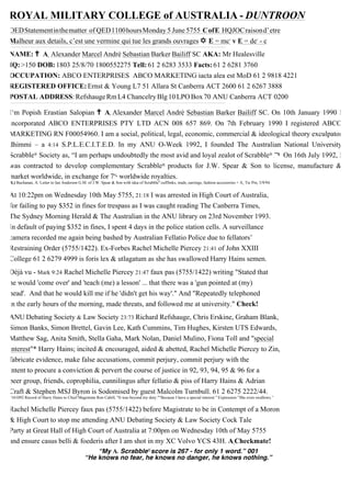 ROYAL MILITARY COLLEGE of AUSTRALIA - DUNTROON
OEDStatementinthematter of QED1100hoursMonday 5 June 5755 CofE HQJOCraisond’etre
Malheur aux details, c’est une vermine qui tue les grands ouvrages ✡ E = mc2
v E = de2
- c_______________________________________________________________________________________________________________________________________________________________________________________
NAME: ✝ A1
Alexander Marcel Andrè Sebastian Barker Bailiff SC AKA: Mr Healesville
IQ:>150 DOB:1803 25/8/70 1800552275 Tell:61 2 6283 3533 Facts:61 2 6281 3760
OCCUPATION: ABCO ENTERPRISES ABCO MARKETING iacta alea est MoD 61 2 9818 4221
REGISTERED OFFICE:Ernst & Young L7 51 Allara St Canberra ACT 2600 61 2 6267 3888
POSTAL ADDRESS:RefshaugeRmL4 ChancelryBlg10LPOBox70 ANU Canberra ACT 0200_______________________________________________________________________________________________________________________________________________________________________________________
I’m Popish Erastian Salopian ✝ A1 Alexander Marcel Andrè Sebastian Barker Bailiff SC. On 10th January 1990 I
incorporated ABCO ENTERPRISES PTY LTD ACN 008 657 869. On 7th February 1990 I registered ABCO
MARKETING RN F00054960. I am a social, political, legal, economic, commercial & ideological theory exculpator
dhimmi – a 4:14 S.P.L.E.C.I.T.E.D. In my ANU O-Week 1992, I founded The Australian National University
Scrabble® Society as, “I am perhaps undoubtedly the most avid and loyal zealot of Scrabble® .”$ On 16th July 1992, I
was contracted to develop complementary Scrabble® products for J.W. Spear & Son to license, manufacture &
market worldwide, in exchange for 7% worldwide royalties.
($.) Buchanan, A. Letter to Ian Anderson G.M. of J.W. Spear & Son with idea of Scrabble®
cufflinks, studs, earrings, fashion accessories + A1
Tie Pin, 3/9/94.
At 10:22pm on Wednesday 10th May 5755, 21:18 I was arrested in High Court of Australia,
for failing to pay $352 in fines for trespass as I was caught reading The Canberra Times,
The Sydney Morning Herald & The Australian in the ANU library on 23rd November 1993.
In default of paying $352 in fines, I spent 4 days in the police station cells. A surveillance
camera recorded me again being bashed by Australian Fellatio Police due to fellators’
Restraining Order (5755/1422). Ex-Forbes Rachel Michelle Piercey 21:41 of John XXIII
College 61 2 6279 4999 is foris lex & utlagatum as she has swallowed Harry Hains semen.
Déjà vu - Mark 9:24 Rachel Michelle Piercey 21:47 faux pas (5755/1422) writing "Stated that
he would 'come over' and 'teach (me) a lesson' ... that there was a 'gun pointed at (my)
head'. And that he would kill me if he 'didn't get his way'." And "Repeatedly telephoned
in the early hours of the morning, made threats, and followed me at university." Check!
ANU Debating Society & Law Society 23:73 Richard Refshauge, Chris Erskine, Graham Blank,
Simon Banks, Simon Brettel, Gavin Lee, Kath Cummins, Tim Hughes, Kirsten UTS Edwards,
Matthew Sag, Anita Smith, Stella Gaha, Mark Nolan, Daniel Mulino, Fiona Toll and "special
interest"* Harry Hains; incited & encouraged, aided & abetted, Rachel Michelle Piercey to Zin,
fabricate evidence, make false accusations, commit perjury, commit perjury with the
intent to procure a conviction & pervert the course of justice in 92, 93, 94, 95 & 96 for a
peer group, friends, coprophilia, cunnilingus after fellatio & piss of Harry Hains & Adrian
Craft & Stephen MSJ Byron is Sodomised by guest Malcolm Turnbull. 61 2 6275 2222/44.
*161092 Record of Harry Hains to Chief Magistrate Ron Cahill, "It was beyond my duty.""Because I have a special interest." Expression ”She even swallows.”
Rachel Michelle Piercey faux pas (5755/1422) before Magistrate to be in Contempt of a Moron
& High Court to stop me attending ANU Debating Society & Law Society Cock Tale
Party at Great Hall of High Court of Australia at 7:00pm on Wednesday 10th of May 5755
and ensure casus belli & foederis after I am shot in my XC Volvo YCS 43H. A1
Checkmate!
“My A1 Scrabble®score is 267 - for only 1 word.” 001
“He knows no fear, he knows no danger, he knows nothing.”
 