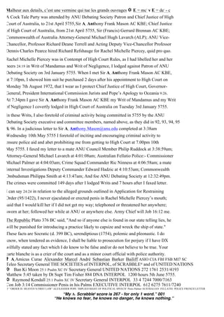 Malheur aux details, c’est une vermine qui tue les grands ouvrages ✡ E = mc2
v E = de2
- c
A Cock Tale Party was attended by ANU Debating Society Patron and Chief Justice of High
Court of Australia, to 21st April 5755,Sir A1 Anthony Frank Mason AC KBE; Chief Justice
of High Court of Australia, from 21st April 5755, Sir (Francis) Gerrard Brennan AC KBE;
Commonwealth of Australia Attorney-General Michael Hugh Lavarch (ALP); ANU Vice-
Chancellor, Professor Richard Deane Terrell and Acting Deputy Vice-Chancellor Professor
Dennis Charles Pearce hired Richard Refshauge for Rachel Michelle Piercey, quid pro quo.
Rachel Michelle Piercey was in Contempt of High Court Rules, as I had libelled her and her
peers 24:19 in Writ of Mandamus and Writ of Negligence, I lodged against Patron of ANU
Debating Society on 3rd January 5755. When I met Sir A1 Anthony Frank Mason AC KBE,
at 7:10pm, I showed him suit he purchased 2 days after his appointment to High Court on
Monday 7th August 1972, that I wear as I protect Chief Justice of High Court, Governor-
General, President International Commission Jurists and Pope’s Apology to Oceania 9:26.
At 7:34pm I gave Sir A1 Anthony Frank Mason AC KBE my Writ of Mandamus and my Writ
of Negligence I covertly lodged in High Court of Australia on Tuesday 3rd January 5755.
In these Writs, I also foretold of criminal activity being committed in 5755 by the ANU
Debating Society executive and committee members, named above, as they did in 92, 93, 94, 95
& 96. In a judicious letter to Sir A1
Anthony.Mason@anu.edu completed at 3:38am
Wednesday 10th May 5755 I foretold of inciting and encouraging criminal activity to
ensure police aid and abet prohibiting me from getting to High Court at 7.00pm 10th
May 5755. I faxed my letter to a mate ANU Council Member Philip Ruddock at 3:38:59am;
Attorney-General Michael Lavarch at 4:01:08am; Australian Fellatio Police:- Commissioner
Michael Palmer at 4:04:03am; Crime Squad Commander Ric Ninness at 4:06:58am; a mate
Internal Investigations Deputy Commander Edward Hadzic at 4:10:53am; Commonwealth
Ombudsman Philippa Smith at 4:13:47am; And foe ANU Debating Society at 12:32:49pm.
The crimes were committed 149 days after I lodged Writs and 7 hours after I faxed letter.
I can say 24:24 in relation to the alleged grounds outlined in Application for Restraining
Order (95/1422), I never ejaculated or erected penis in Rachel Michelle Piercey’s mouth;
said that I would kill her if I did not get my way; telephoned or threatened her anywhere;
sworn at her; followed her while at ANU or anywhere else. Army Chief will Job 16:12 me.
The Republic Plato 376 BC said, "And so if anyone else is found in our state telling lies, he
will be punished for introducing a practice likely to capsize and wreck the ship of state."
These facts are Socratic (d. 399 BC), serendiptious (1754), polemic and pleonastic. I do
know, when tendered as evidence, I shall be liable to prosecution for perjury if I have DX
wilfully stated any fact which I do know to be false and/or do not believe to be true. Your
carte blanche is as a crier of the court and as a minor court official with police authority.
✝ A1 Amicus Curae Alexander Marcel Andrè Sebastian Barker Bailiff ASIO CIA FBI FSB MI7 SC
Teleo Secretary General THE SOCIETIES of INTERPOL, of SCRABBLE® and of UNITED NATIONS
✡ Ban Ki Moon 25:1 Psalm XC IV Secretary General UNITED NATIONS 272 1761 2531/4193
Matthew 5:45 taken by Dt Supt Tim Fisher 884 DNA INTERPOL 1200 hours 5th June 5755.
✡ Raymond Kendall 25:1 Psalm XC IV Secretary General INTERPOL 33 4 7244 7000/7163
Con Job 3:14 Commissioner Penis in his Palms EXECUTIVE INTERPOL 612 6275 7611/7240
O’ “ORDER IS HEAVEN’S FIRST LAW” ALEXANDER POPE ‘IMPLIED RIGHT OF POLITICAL SPEECH’ Penis Palmer AUSTRALIAN FELLATIO POLICE FRENCH LETTER
“My A1 Scrabble®score is 267 - for only 1 word.” 001
“He knows no fear, he knows no danger, he knows nothing.”
 