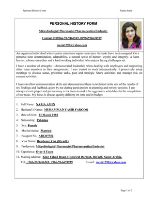 Personal History Form Nazia Amin
Page 1 of 5
PERSONAL HISTORY FORM
Microbiologist/ Pharmacist/Pharmaceutical Industry
Contact # 00966-59-9466569, 00966596678929
nazia1590@yahoo.com
An organized individual who requires minimum supervision once the tasks have been assigned. On a
personal note determination, adaptability, a natural sense of humor, loyalty and integrity. A keen
learner, a born researcher and a hard working individual who enjoys facing challenges set.
I have a number of strengths: I demonstrated leadership when dealing with employees and supporting
other team members in their assignments. I was trusted to work independently, I proactively setup
meetings to discuss status, prioritize tasks, plan and strategic future activities and manage risk on
current activities.
I have excellent communication skills and demonstrated these in technical write ups of the results of
my findings and feedback given by me during participation in planning and review sessions. I am
always a team player and put in many extra hours to make the aggressive schedules for the completion
of our tasks. My focus is always quality delivery on time and in budget.
1. Full Name: NAZIA AMIN
2. Husband’s Name: MUHAMMAD YASIR FAROOQ
3. Date of birth: 23 March 1981
4. Nationality: Pakistan
5. Sex: Female
6. Marital status: Married
7. Passport No. AB1207352
8. Visa Status: Residence Visa (Riyadh)
9. Profession: Microbiologist/ Pharmacist/Pharmaceutical Industry
10. Experience: Over 4 Years
11. Mailing address: King Fahad Road, Historical Dariyah, Riyadh, Saudi Arabia.
Tel: +966-59-9466569, +966-59-6678929 E-mail: nazia1590@yahoo.com
 