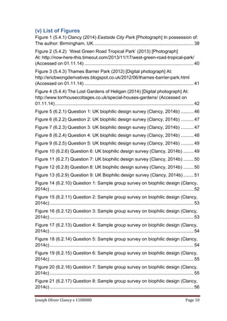 Joseph Oliver Clancy s 1108080 Page 10
(v) List of Figures
Figure 1 (5.4.1) Clancy (2014) Eastside City Park [Photograph] In possession of:
The author: Birmingham, UK.............................................................................. 38
Figure 2 (5.4.2) ‘West Green Road Tropical Park’ (2013) [Photograph]
At: http://now-here-this.timeout.com/2013/11/17/west-green-road-tropical-park/
(Accessed on 01.11.14) ..................................................................................... 40
Figure 3 (5.4.3) Thames Barrier Park (2012) [Digital photograph] At:
http://ericbwongderivatives.blogspot.co.uk/2012/06/thames-barrier-park.html
(Accessed on 01.11.14) ..................................................................................... 41
Figure 4 (5.4.4) The Lost Gardens of Heligan (2014) [Digital photograph] At:
http://www.torrhousecottages.co.uk/special-houses-gardens/ (Accessed on
01.11.14)............................................................................................................ 42
Figure 5 (6.2.1) Question 1: UK biophilic design survey (Clancy, 2014b) .......... 46
Figure 6 (6.2.2) Question 2: UK biophilic design survey (Clancy, 2014b) .......... 47
Figure 7 (6.2.3) Question 3: UK biophilic design survey (Clancy, 2014b) .......... 47
Figure 8 (6.2.4) Question 4: UK biophilic design survey (Clancy, 2014b) .......... 48
Figure 9 (6.2.5) Question 5: UK biophilic design survey (Clancy, 2014b) .......... 49
Figure 10 (6.2.6) Question 6: UK biophilic design survey (Clancy, 2014b) ........ 49
Figure 11 (6.2.7) Question 7: UK biophilic design survey (Clancy, 2014b) ........ 50
Figure 12 (6.2.8) Question 8: UK biophilic design survey (Clancy, 2014b) ........ 50
Figure 13 (6.2.9) Question 9: UK Biophilic design survey (Clancy, 2014b)........ 51
Figure 14 (6.2.10) Question 1: Sample group survey on biophilic design (Clancy,
2014c) ................................................................................................................ 52
Figure 15 (6.2.11) Question 2: Sample group survey on biophilic design (Clancy,
2014c) ................................................................................................................ 53
Figure 16 (6.2.12) Question 3: Sample group survey on biophilic design (Clancy,
2014c) ................................................................................................................ 53
Figure 17 (6.2.13) Question 4: Sample group survey on biophilic design (Clancy,
2014c) ................................................................................................................ 54
Figure 18 (6.2.14) Question 5: Sample group survey on biophilic design (Clancy,
2014c) ................................................................................................................ 54
Figure 19 (6.2.15) Question 6: Sample group survey on biophilic design (Clancy,
2014c) ................................................................................................................ 55
Figure 20 (6.2.16) Question 7: Sample group survey on biophilic design (Clancy,
2014c) ................................................................................................................ 55
Figure 21 (6.2.17) Question 8: Sample group survey on biophilic design (Clancy,
2014c) ................................................................................................................ 56
 