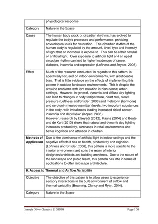 Joseph Oliver Clancy s 1108080 Page 100
physiological response.
Category Nature in the Space
Cause The human body clock, or circadian rhythms, has evolved to
regulate the body's processes and performance, providing
physiological cues for restoration. The circadian rhythm of the
human body is regulated by the amount, level, type and intensity
of light that an individual is expose to. This can be either natural
or artificial light. Over exposure to artificial light and an upset
circadian rhythm can lead to higher incidences of cancer,
diabetes, insomnia and depression (Loftness and Snyder, 2008).
Effect Much of the research conducted, in regards to this pattern, is
specifically focused on indoor environments, with a noticeable
bias. That is little evidence on the effects of implementing this
pattern in outdoor landscape environments. This is despite the
growing problems with light pollution in high density urban
settings. However, in general, dynamic and diffuse day lighting
can lead to changes in body temperature, heart rate, blood
pressure (Loftness and Snyder, 2008) and melatonin (hormone)
and serotonin (neurotransmitter) levels, two important substances
in the body, with imbalances leading increased risk of cancer,
insomnia and depression (Kopec, 2006).
However, research by Elzeyadi (2012), Haans (2014) and Beute
and de Kort (2013) shows that natural and dynamic day lighting
increases productivity, purchases in retail environments and
better cognition and attention in children.
Methods of
Application
Due to the dominance of artificial light in indoor settings and the
negative effects it has on health, productivity and cognition
(Loftness and Snyder, 2008), this pattern is more specific to the
interior environment and so is the realm of interior
designers/architects and building architects. Due to the nature of
the landscape and public realm, this pattern has little in terms of
applications to offer landscape architecture.
6. Access to Thermal and Airflow Variability
Objective The objective of this pattern is to allow users to experience
sensory interactions in the built environment of airflow and
thermal variability (Browning, Clancy and Ryan, 2014).
Category Nature in the Space
 