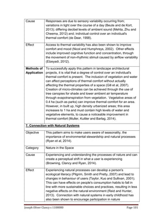 Joseph Oliver Clancy s 1108080 Page 101
Cause Responses are due to sensory variability occurring from;
variations in light over the course of a day (Beute and de Kort,
2013); differing decibel levels of ambient sound (Mehta, Zhu and
Cheema, 2012) and; individual control over an individual's
thermal comfort (de Dear, 1998).
Effect Access to thermal variability has also been shown to improve
comfort and mood (Nicol and Humphreys, 2002). Other effects
include improved cognitive function and concentration, through
the movement of non-rhythmic stimuli caused by airflow variability
(Elzeyadi, 2012).
Methods of
Application
To successfully apply this pattern in landscape architectural
projects, it is vital that a degree of control over an individual's
thermal comfort is present. The inclusion of vegetation and water
can affect perceptions of thermal comfort without actually
affecting the thermal properties of a space (Gill et al, 2007).
Creation of micro-climates can be achieved through the use of
tree canopies for shade and lower ambient air temperature
through evapotranspiration from vegetation. Vegetative areas of
0.4 ha (such as parks) can improve thermal comfort for an area.
However, in built up, high density urbanized areas; this area
increases to 1 ha and must contain high levels of water and
vegetative elements, to cause a noticeable improvement in
thermal comfort (Muller, Kuttler and Barlag, 2014).
7. Connection with Natural Systems
Objective This pattern aims to make users aware of seasonality, the
importance of environmental stewardship and natural processes
(Ryan et al, 2014).
Category Nature in the Space
Cause Experiencing and understanding the processes of nature and can
create a perceptual shift in what a user is experiencing
(Browning, Clancy and Ryan, 2014).
Effect Experiencing natural processes can develop a person's
ecological literacy (Pilgrim, Smith and Pretty, 2007) and lead to
changes in behaviour of users (Taylor, Kuo and Sullivan, 2001).
This can have effects on people's consumption habits to fall in
line with more sustainable choices and practices, resulting in less
negative effects on the natural environment (Reid and Hunter,
2013). Connection with natural systems in early childhood has
also been shown to encourage participation in nature
 