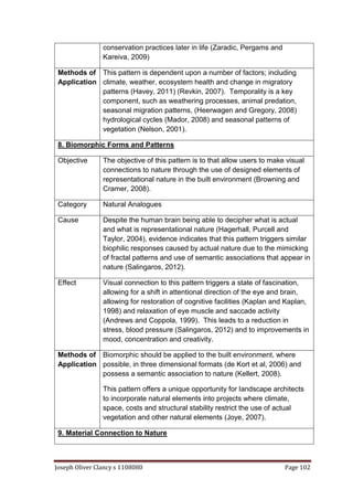 Joseph Oliver Clancy s 1108080 Page 102
conservation practices later in life (Zaradic, Pergams and
Kareiva, 2009)
Methods of
Application
This pattern is dependent upon a number of factors; including
climate, weather, ecosystem health and change in migratory
patterns (Havey, 2011) (Revkin, 2007). Temporality is a key
component, such as weathering processes, animal predation,
seasonal migration patterns, (Heerwagen and Gregory, 2008)
hydrological cycles (Mador, 2008) and seasonal patterns of
vegetation (Nelson, 2001).
8. Biomorphic Forms and Patterns
Objective The objective of this pattern is to that allow users to make visual
connections to nature through the use of designed elements of
representational nature in the built environment (Browning and
Cramer, 2008).
Category Natural Analogues
Cause Despite the human brain being able to decipher what is actual
and what is representational nature (Hagerhall, Purcell and
Taylor, 2004), evidence indicates that this pattern triggers similar
biophilic responses caused by actual nature due to the mimicking
of fractal patterns and use of semantic associations that appear in
nature (Salingaros, 2012).
Effect Visual connection to this pattern triggers a state of fascination,
allowing for a shift in attentional direction of the eye and brain,
allowing for restoration of cognitive facilities (Kaplan and Kaplan,
1998) and relaxation of eye muscle and saccade activity
(Andrews and Coppola, 1999). This leads to a reduction in
stress, blood pressure (Salingaros, 2012) and to improvements in
mood, concentration and creativity.
Methods of
Application
Biomorphic should be applied to the built environment, where
possible, in three dimensional formats (de Kort et al, 2006) and
possess a semantic association to nature (Kellert, 2008).
This pattern offers a unique opportunity for landscape architects
to incorporate natural elements into projects where climate,
space, costs and structural stability restrict the use of actual
vegetation and other natural elements (Joye, 2007).
9. Material Connection to Nature
 