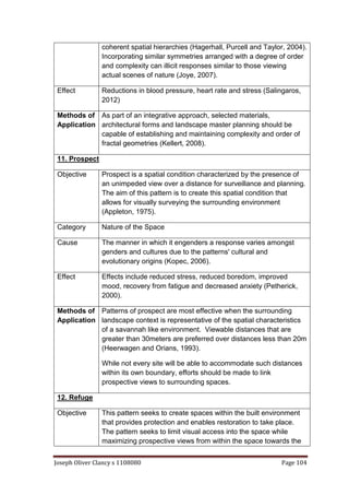 Joseph Oliver Clancy s 1108080 Page 104
coherent spatial hierarchies (Hagerhall, Purcell and Taylor, 2004).
Incorporating similar symmetries arranged with a degree of order
and complexity can illicit responses similar to those viewing
actual scenes of nature (Joye, 2007).
Effect Reductions in blood pressure, heart rate and stress (Salingaros,
2012)
Methods of
Application
As part of an integrative approach, selected materials,
architectural forms and landscape master planning should be
capable of establishing and maintaining complexity and order of
fractal geometries (Kellert, 2008).
11. Prospect
Objective Prospect is a spatial condition characterized by the presence of
an unimpeded view over a distance for surveillance and planning.
The aim of this pattern is to create this spatial condition that
allows for visually surveying the surrounding environment
(Appleton, 1975).
Category Nature of the Space
Cause The manner in which it engenders a response varies amongst
genders and cultures due to the patterns' cultural and
evolutionary origins (Kopec, 2006).
Effect Effects include reduced stress, reduced boredom, improved
mood, recovery from fatigue and decreased anxiety (Petherick,
2000).
Methods of
Application
Patterns of prospect are most effective when the surrounding
landscape context is representative of the spatial characteristics
of a savannah like environment. Viewable distances that are
greater than 30meters are preferred over distances less than 20m
(Heerwagen and Orians, 1993).
While not every site will be able to accommodate such distances
within its own boundary, efforts should be made to link
prospective views to surrounding spaces.
12. Refuge
Objective This pattern seeks to create spaces within the built environment
that provides protection and enables restoration to take place.
The pattern seeks to limit visual access into the space while
maximizing prospective views from within the space towards the
 