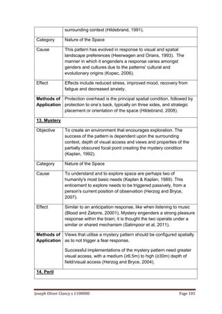 Joseph Oliver Clancy s 1108080 Page 105
surrounding context (Hildebrand, 1991).
Category Nature of the Space
Cause This pattern has evolved in response to visual and spatial
landscape preferences (Heerwagen and Orians, 1993). The
manner in which it engenders a response varies amongst
genders and cultures due to the patterns' cultural and
evolutionary origins (Kopec, 2006).
Effect Effects include reduced stress, improved mood, recovery from
fatigue and decreased anxiety.
Methods of
Application
Protection overhead is the principal spatial condition, followed by
protection to one’s back, typically on three sides, and strategic
placement or orientation of the space (Hildebrand, 2008).
13. Mystery
Objective To create an environment that encourages exploration. The
success of the pattern is dependent upon the surrounding
context, depth of visual access and views and properties of the
partially obscured focal point creating the mystery condition
(Kaplan, 1992).
Category Nature of the Space
Cause To understand and to explore space are perhaps two of
humanity's most basic needs (Kaplan & Kaplan, 1989). This
enticement to explore needs to be triggered passively, from a
person's current position of observation (Herzog and Bryce,
2007).
Effect Similar to an anticipation response, like when listening to music
(Blood and Zatorre, 20001), Mystery engenders a strong pleasure
response within the brain; it is thought the two operate under a
similar or shared mechanism (Salimpoor et al, 2011).
Methods of
Application
Views that utilise a mystery pattern should be configured spatially
as to not trigger a fear response.
Successful implementations of the mystery pattern need greater
visual access, with a medium (≥6.5m) to high (≥30m) depth of
field/visual access (Herzog and Bryce, 2004).
14. Peril
 