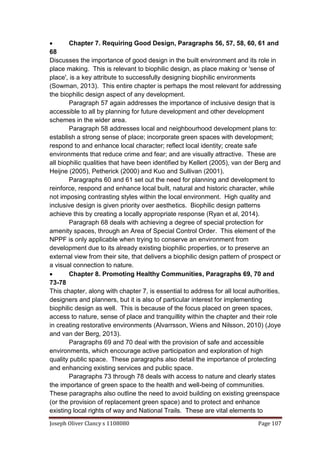 Joseph Oliver Clancy s 1108080 Page 107
 Chapter 7. Requiring Good Design, Paragraphs 56, 57, 58, 60, 61 and
68
Discusses the importance of good design in the built environment and its role in
place making. This is relevant to biophilic design, as place making or 'sense of
place', is a key attribute to successfully designing biophilic environments
(Sowman, 2013). This entire chapter is perhaps the most relevant for addressing
the biophilic design aspect of any development.
Paragraph 57 again addresses the importance of inclusive design that is
accessible to all by planning for future development and other development
schemes in the wider area.
Paragraph 58 addresses local and neighbourhood development plans to:
establish a strong sense of place; incorporate green spaces with development;
respond to and enhance local character; reflect local identity; create safe
environments that reduce crime and fear; and are visually attractive. These are
all biophilic qualities that have been identified by Kellert (2005), van der Berg and
Heijne (2005), Petherick (2000) and Kuo and Sullivan (2001).
Paragraphs 60 and 61 set out the need for planning and development to
reinforce, respond and enhance local built, natural and historic character, while
not imposing contrasting styles within the local environment. High quality and
inclusive design is given priority over aesthetics. Biophilic design patterns
achieve this by creating a locally appropriate response (Ryan et al, 2014).
Paragraph 68 deals with achieving a degree of special protection for
amenity spaces, through an Area of Special Control Order. This element of the
NPPF is only applicable when trying to conserve an environment from
development due to its already existing biophilic properties, or to preserve an
external view from their site, that delivers a biophilic design pattern of prospect or
a visual connection to nature.
 Chapter 8. Promoting Healthy Communities, Paragraphs 69, 70 and
73-78
This chapter, along with chapter 7, is essential to address for all local authorities,
designers and planners, but it is also of particular interest for implementing
biophilic design as well. This is because of the focus placed on green spaces,
access to nature, sense of place and tranquillity within the chapter and their role
in creating restorative environments (Alvarrsson, Wiens and Nilsson, 2010) (Joye
and van der Berg, 2013).
Paragraphs 69 and 70 deal with the provision of safe and accessible
environments, which encourage active participation and exploration of high
quality public space. These paragraphs also detail the importance of protecting
and enhancing existing services and public space.
Paragraphs 73 through 78 deals with access to nature and clearly states
the importance of green space to the health and well-being of communities.
These paragraphs also outline the need to avoid building on existing greenspace
(or the provision of replacement green space) and to protect and enhance
existing local rights of way and National Trails. These are vital elements to
 