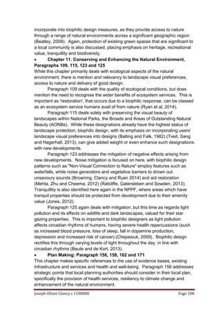 Joseph Oliver Clancy s 1108080 Page 108
incorporate into biophilic design measures, as they provide access to nature
through a range of natural environments across a significant geographic region
(Beatley, 2008). Again, protection of existing green spaces that are significant to
a local community is also discussed, placing emphasis on heritage, recreational
value, tranquillity and biodiversity.
 Chapter 11. Conserving and Enhancing the Natural Environment,
Paragraphs 109, 115, 123 and 125
While this chapter primarily deals with ecological aspects of the natural
environment, there is mention and relevancy to landscape visual preferences,
access to nature and delivery of good design.
Paragraph 109 deals with the quality of ecological conditions, but does
mention the need to recognise the wider benefits of ecosystem services. This is
important as 'restoration', that occurs due to a biophilic response, can be classed
as an ecosystem service humans avail of from nature (Ryan et al, 2014).
Paragraph 115 deals solely with preserving the visual beauty of
landscapes within National Parks, the Broads and Areas of Outstanding Natural
Beauty (AONBs). While these designations already have the highest status of
landscape protection, biophilic design, with its emphasis on incorporating users'
landscape visual preferences into designs (Balling and Falk, 1982) (Tveit, Sang
and Hagerhall, 2013), can give added weight or even enhance such designations
with new developments.
Paragraph 123 addresses the mitigation of negative effects arising from
new developments. Noise mitigation is focused on here, with biophilic design
patterns such as "Non-Visual Connection to Nature" employ features such as
waterfalls, white noise generators and vegetative barriers to drown out
unsavoury sounds (Browning, Clancy and Ryan 2014) and aid restoration
(Mehta, Zhu and Cheema, 2012) (Ratcliffe, Gatersleben and Sowden, 2013).
Tranquillity is also identified here again in the NPPF, where areas which have
tranquil properties should be protected from development due to their amenity
value (Jones, 2012).
Paragraph 125 again deals with mitigation, but this time as regards light
pollution and its effects on wildlife and dark landscapes, valued for their star
gazing properties. This is important to biophilic designers as light pollution
affects circadian rhythms of humans, having severe health repercussions (such
as increased blood pressure, loss of sleep, fall in dopamine production,
depression and increased risk of cancer) (Chepesiuk, 2009). Biophilic design
rectifies this through varying levels of light throughout the day, in line with
circadian rhythms (Beute and de Kort, 2013).
 Plan Making: Paragraph 156, 158, 162 and 171
This chapter makes specific references to the use of evidence bases, existing
infrastructure and services and health and well-being. Paragraph 156 addresses
strategic points that local planning authorities should consider in their local plan,
specifically the provision of health services, resiliency to climate change and
enhancement of the natural environment.
 