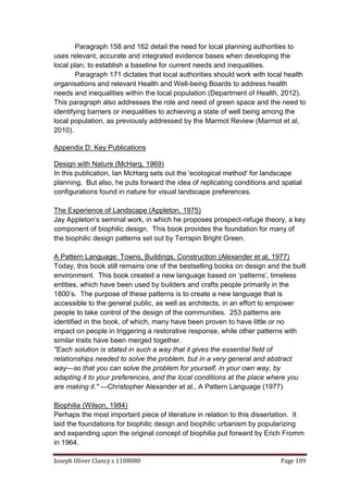 Joseph Oliver Clancy s 1108080 Page 109
Paragraph 158 and 162 detail the need for local planning authorities to
uses relevant, accurate and integrated evidence bases when developing the
local plan, to establish a baseline for current needs and inequalities.
Paragraph 171 dictates that local authorities should work with local health
organisations and relevant Health and Well-being Boards to address health
needs and inequalities within the local population (Department of Health, 2012).
This paragraph also addresses the role and need of green space and the need to
identifying barriers or inequalities to achieving a state of well being among the
local population, as previously addressed by the Marmot Review (Marmot et al,
2010).
Appendix D: Key Publications
Design with Nature (McHarg, 1969)
In this publication, Ian McHarg sets out the 'ecological method' for landscape
planning. But also, he puts forward the idea of replicating conditions and spatial
configurations found in nature for visual landscape preferences.
The Experience of Landscape (Appleton, 1975)
Jay Appleton’s seminal work, in which he proposes prospect-refuge theory, a key
component of biophilic design. This book provides the foundation for many of
the biophilic design patterns set out by Terrapin Bright Green.
A Pattern Language: Towns, Buildings, Construction (Alexander et al, 1977)
Today, this book still remains one of the bestselling books on design and the built
environment. This book created a new language based on ‘patterns’, timeless
entities, which have been used by builders and crafts people primarily in the
1800’s. The purpose of these patterns is to create a new language that is
accessible to the general public, as well as architects, in an effort to empower
people to take control of the design of the communities. 253 patterns are
identified in the book, of which, many have been proven to have little or no
impact on people in triggering a restorative response, while other patterns with
similar traits have been merged together.
"Each solution is stated in such a way that it gives the essential field of
relationships needed to solve the problem, but in a very general and abstract
way—so that you can solve the problem for yourself, in your own way, by
adapting it to your preferences, and the local conditions at the place where you
are making it." —Christopher Alexander et al., A Pattern Language (1977)
Biophilia (Wilson, 1984)
Perhaps the most important piece of literature in relation to this dissertation. It
laid the foundations for biophilic design and biophilic urbanism by popularizing
and expanding upon the original concept of biophilia put forward by Erich Fromm
in 1964.
 
