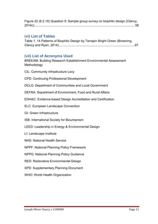 Joseph Oliver Clancy s 1108080 Page 11
Figure 22 (6.2.18) Question 9: Sample group survey on biophilic design (Clancy,
2014c) ................................................................................................................ 56
(vi) List of Tables
Table 1: 14 Patterns of Biophilic Design by Terrapin Bright Green (Browning,
Clancy and Ryan, 2014)......................................................................................97
(vii) List of Acronyms Used
BREEAM: Building Research Establishment Environmental Assessment
Methodology
CIL: Community infrastructure Levy
CPD: Continuing Professional Development
DCLG: Department of Communities and Local Government
DEFRA: Department of Environment, Food and Rural Affairs
EDHAC: Evidence-based Design Accreditation and Certification
ELC: European Landscape Convention
GI: Green Infrastructure
ISB: International Society for Biourbanism
LEED: Leadership in Energy & Environmental Design
LI: Landscape Institute
NHS: National Health Service
NPPF: National Planning Policy Framework
NPPG: National Planning Policy Guidance
RED: Restorative Environmental Design
SPD: Supplementary Planning Document
WHO: World Health Organization
 