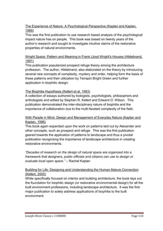 Joseph Oliver Clancy s 1108080 Page 110
The Experience of Nature: A Psychological Perspective (Kaplan and Kaplan,
1989)
This was the first publication to use research based analysis of the psychological
impact nature has on people. This book was based on twenty years of the
author’s research and sought to investigate intuitive claims of the restorative
properties of natural environments.
Wright Space: Pattern and Meaning in Frank Lloyd Wright's Houses (Hildebrand,
1991)
This publication popularized prospect refuge theory among the architecture
profession. The author, Hildebrand, also elaborated on the theory by introducing
several new concepts of complexity, mystery and order, helping form the basis of
these patterns and their utilization by Terrapin Bright Green and further
application in biophilic design.
The Biophilia Hypothesis (Kellert et al, 1993)
A collection of essays authored by biologists, psychologists, philosophers and
anthologists and edited by Stephen R. Kellert and Edward O. Wilson. This
publication demonstrated the inter-disciplinary nature of biophilia and the
importance of collaboration due to the multi-faceted complexity of the field.
With People in Mind: Design and Management of Everyday Nature (Kaplan and
Kaplan, 1998)
This book again expanded upon the work on patterns laid out by Alexander and
other concepts, such as prospect and refuge. This was the first publication
geared towards the application of patterns to landscape and thus a pivotal
publication recognizing the importance of landscape architecture in creating
restorative environments.
“Decades of research on the design of natural space are organized into a
framework that designers, public officials and citizens can use to design or
evaluate local open space.” – Rachel Kaplan
Building for Life: Designing and Understanding the Human-Nature Connection
(Kellert, 2005)
While specifically focused on interior and building architecture, the book lays out
the foundation for biophilic design (or restorative environmental design) for all the
built environment professions, including landscape architecture. It was the first
major publication to solely address applications of biophilia to the built
environment.
 