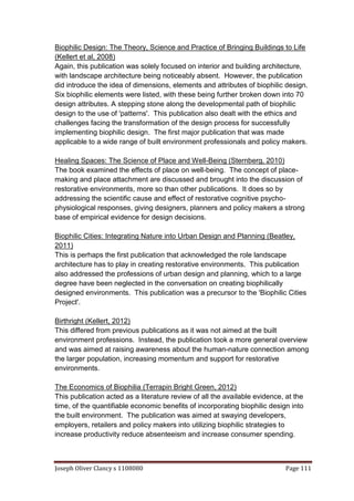 Joseph Oliver Clancy s 1108080 Page 111
Biophilic Design: The Theory, Science and Practice of Bringing Buildings to Life
(Kellert et al, 2008)
Again, this publication was solely focused on interior and building architecture,
with landscape architecture being noticeably absent. However, the publication
did introduce the idea of dimensions, elements and attributes of biophilic design.
Six biophilic elements were listed, with these being further broken down into 70
design attributes. A stepping stone along the developmental path of biophilic
design to the use of 'patterns'. This publication also dealt with the ethics and
challenges facing the transformation of the design process for successfully
implementing biophilic design. The first major publication that was made
applicable to a wide range of built environment professionals and policy makers.
Healing Spaces: The Science of Place and Well-Being (Sternberg, 2010)
The book examined the effects of place on well-being. The concept of place-
making and place attachment are discussed and brought into the discussion of
restorative environments, more so than other publications. It does so by
addressing the scientific cause and effect of restorative cognitive psycho-
physiological responses, giving designers, planners and policy makers a strong
base of empirical evidence for design decisions.
Biophilic Cities: Integrating Nature into Urban Design and Planning (Beatley,
2011)
This is perhaps the first publication that acknowledged the role landscape
architecture has to play in creating restorative environments. This publication
also addressed the professions of urban design and planning, which to a large
degree have been neglected in the conversation on creating biophilically
designed environments. This publication was a precursor to the 'Biophilic Cities
Project'.
Birthright (Kellert, 2012)
This differed from previous publications as it was not aimed at the built
environment professions. Instead, the publication took a more general overview
and was aimed at raising awareness about the human-nature connection among
the larger population, increasing momentum and support for restorative
environments.
The Economics of Biophilia (Terrapin Bright Green, 2012)
This publication acted as a literature review of all the available evidence, at the
time, of the quantifiable economic benefits of incorporating biophilic design into
the built environment. The publication was aimed at swaying developers,
employers, retailers and policy makers into utilizing biophilic strategies to
increase productivity reduce absenteeism and increase consumer spending.
 