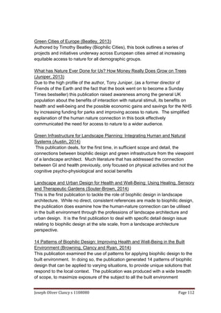 Joseph Oliver Clancy s 1108080 Page 112
Green Cities of Europe (Beatley, 2013)
Authored by Timothy Beatley (Biophilic Cities), this book outlines a series of
projects and initiatives underway across European cities aimed at increasing
equitable access to nature for all demographic groups.
What has Nature Ever Done for Us? How Money Really Does Grow on Trees
(Juniper, 2013)
Due to the high profile of the author, Tony Juniper, (as a former director of
Friends of the Earth and the fact that the book went on to become a Sunday
Times bestseller) this publication raised awareness among the general UK
population about the benefits of interaction with natural stimuli, its benefits on
health and well-being and the possible economic gains and savings for the NHS
by increasing funding for parks and improving access to nature. The simplified
explanation of the human nature connection in this book effectively
communicated the need for access to nature to a wider audience.
Green Infrastructure for Landscape Planning: Integrating Human and Natural
Systems (Austin, 2014)
This publication deals, for the first time, in sufficient scope and detail, the
connections between biophilic design and green infrastructure from the viewpoint
of a landscape architect. Much literature that has addressed the connection
between GI and health previously, only focused on physical activities and not the
cognitive psycho-physiological and social benefits
Landscape and Urban Design for Health and Well-Being: Using Healing, Sensory
and Therapeutic Gardens (Souter-Brown, 2014)
This is the first publication to tackle the role of biophilic design in landscape
architecture. While no direct, consistent references are made to biophilic design,
the publication does examine how the human-nature connection can be utilised
in the built environment through the professions of landscape architecture and
urban design. It is the first publication to deal with specific detail design issue
relating to biophilic design at the site scale, from a landscape architecture
perspective.
14 Patterns of Biophilic Design: Improving Health and Well-Being in the Built
Environment (Browning, Clancy and Ryan, 2014)
This publication examined the use of patterns for applying biophilic design to the
built environment. In doing so, the publication generated 14 patterns of biophilic
design that can be applied to varying situations, to provide unique solutions that
respond to the local context. The publication was produced with a wide breadth
of scope, to maximize exposure of the subject to all the built environment
 