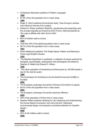 Joseph Oliver Clancy s 1108080 Page 114
 Christopher Alexander publishes 'A Pattern Language'.
1980
 87.9% of the UK population live in urban areas.
1984
 Roger S. Ulrich publishes the landmark study, 'View through a window
may influence recovery from surgery'.
 Edward O. Wilson publishes 'Biophilia', popularizing and expanding upon
the concept originally put forward by Erich Fromm, defining biophilia as
"the urge to affiliate with other forms of life".
1989
 62% of children walk to school.
1990
 Less than 40% of the global population lives in urban areas
 88.7% of the UK population live in urban areas.
1991
 Grant Hildebrand publishes 'The Wright Space: Pattern and Meaning in
Frank Lloyd Wright's Houses'.
1993
 'The Biophilia Hypothesis' is published, a collection of essays authored by
biologists, psychologists, philosophers and anthologists and edited by
Stephen R. Kellert and Edward O. Wilson.
1995
 The urban population of developing countries grows by 165,000 people a
day for the next ten years.
1999
 The Commission for Architecture and the Built Environment (CABE) is
founded.
2000
 The European Landscape Convention (Florence Convention) is signed.
 89.4% of the UK population live in urban areas.
2004
 The European Landscape Convention becomes effective.
2005
 40% of the population of China lives in urban areas.
 Stephen Kellert publishes 'Building for Life: Designing and Understanding
the Human-Nature Connection' and coins the term 'restorative
environmental design' and presents a consistent definition for 'biophilic
design'.
2006
 52% of UK children walk to school.
2008
 