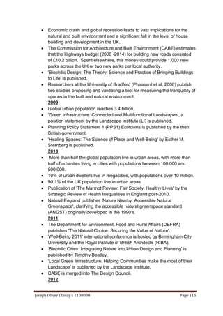 Joseph Oliver Clancy s 1108080 Page 115
 Economic crash and global recession leads to vast implications for the
natural and built environment and a significant fall in the level of house
building and development in the UK.
 The Commission for Architecture and Built Environment (CABE) estimates
that the Highways budget (2008 -2014) for building new roads consisted
of £10.2 billion. Spent elsewhere, this money could provide 1,000 new
parks across the UK or two new parks per local authority.
 'Biophilic Design: The Theory, Science and Practice of Bringing Buildings
to Life' is published.
 Researchers at the University of Bradford (Pheasant et al, 2008) publish
two studies proposing and validating a tool for measuring the tranquillity of
spaces in the built and natural environment.
2009
 Global urban population reaches 3.4 billion.
 'Green Infrastructure: Connected and Multifunctional Landscapes', a
position statement by the Landscape Institute (LI) is published.
 Planning Policy Statement 1 (PPS1) Ecotowns is published by the then
British government.
 'Healing Spaces: The Science of Place and Well-Being' by Esther M.
Sternberg is published.
2010
 More than half the global population live in urban areas, with more than
half of urbanites living in cities with populations between 100,000 and
500,000.
 10% of urban dwellers live in megacities, with populations over 10 million.
 90.1% of the UK population live in urban areas.
 Publication of 'The Marmot Review: Fair Society, Healthy Lives' by the
Strategic Review of Health Inequalities in England post-2010.
 Natural England publishes 'Nature Nearby: Accessible Natural
Greenspace', clarifying the accessible natural greenspace standard
(ANGST) originally developed in the 1990's.
2011
 The Department for Environment, Food and Rural Affairs (DEFRA)
publishes 'The Natural Choice: Securing the Value of Nature'.
 'Well-Being 2011' international conference is hosted by Birmingham City
University and the Royal Institute of British Architects (RIBA).
 'Biophilic Cities: Integrating Nature into Urban Design and Planning' is
published by Timothy Beatley.
 'Local Green Infrastructure: Helping Communities make the most of their
Landscape' is published by the Landscape Institute.
 CABE is merged into The Design Council.
2012
 