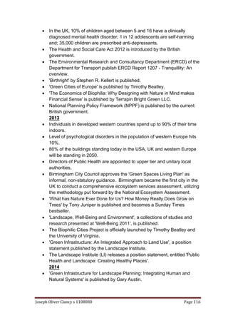 Joseph Oliver Clancy s 1108080 Page 116
 In the UK, 10% of children aged between 5 and 16 have a clinically
diagnosed mental health disorder; 1 in 12 adolescents are self-harming
and; 35,000 children are prescribed anti-depressants.
 The Health and Social Care Act 2012 is introduced by the British
government.
 The Environmental Research and Consultancy Department (ERCD) of the
Department for Transport publish ERCD Report 1207 - Tranquillity: An
overview.
 'Birthright' by Stephen R. Kellert is published.
 'Green Cities of Europe' is published by Timothy Beatley.
 'The Economics of Biophilia: Why Designing with Nature in Mind makes
Financial Sense' is published by Terrapin Bright Green LLC.
 National Planning Policy Framework (NPPF) is published by the current
British government.
2013
 Individuals in developed western countries spend up to 90% of their time
indoors.
 Level of psychological disorders in the population of western Europe hits
10%.
 80% of the buildings standing today in the USA, UK and western Europe
will be standing in 2050.
 Directors of Public Health are appointed to upper tier and unitary local
authorities.
 Birmingham City Council approves the 'Green Spaces Living Plan' as
informal, non-statutory guidance. Birmingham became the first city in the
UK to conduct a comprehensive ecosystem services assessment, utilizing
the methodology put forward by the National Ecosystem Assessment.
 'What has Nature Ever Done for Us? How Money Really Does Grow on
Trees' by Tony Juniper is published and becomes a Sunday Times
bestseller.
 'Landscape, Well-Being and Environment', a collections of studies and
research presented at 'Well-Being 2011', is published.
 The Biophilic Cities Project is officially launched by Timothy Beatley and
the University of Virginia.
 'Green Infrastructure: An Integrated Approach to Land Use', a position
statement published by the Landscape Institute.
 The Landscape Institute (LI) releases a position statement, entitled 'Public
Health and Landscape: Creating Healthy Places'.
2014
 'Green Infrastructure for Landscape Planning: Integrating Human and
Natural Systems' is published by Gary Austin.
 