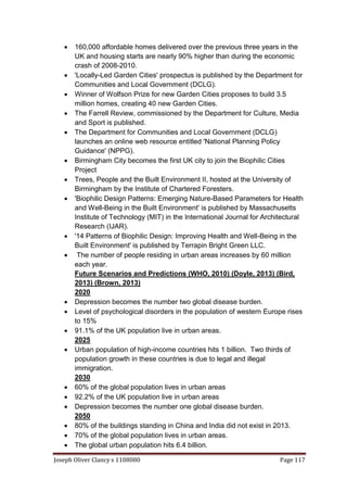 Joseph Oliver Clancy s 1108080 Page 117
 160,000 affordable homes delivered over the previous three years in the
UK and housing starts are nearly 90% higher than during the economic
crash of 2008-2010.
 'Locally-Led Garden Cities' prospectus is published by the Department for
Communities and Local Government (DCLG).
 Winner of Wolfson Prize for new Garden Cities proposes to build 3.5
million homes, creating 40 new Garden Cities.
 The Farrell Review, commissioned by the Department for Culture, Media
and Sport is published.
 The Department for Communities and Local Government (DCLG)
launches an online web resource entitled 'National Planning Policy
Guidance' (NPPG).
 Birmingham City becomes the first UK city to join the Biophilic Cities
Project
 Trees, People and the Built Environment II, hosted at the University of
Birmingham by the Institute of Chartered Foresters.
 'Biophilic Design Patterns: Emerging Nature-Based Parameters for Health
and Well-Being in the Built Environment' is published by Massachusetts
Institute of Technology (MIT) in the International Journal for Architectural
Research (IJAR).
 '14 Patterns of Biophilic Design: Improving Health and Well-Being in the
Built Environment' is published by Terrapin Bright Green LLC.
 The number of people residing in urban areas increases by 60 million
each year.
Future Scenarios and Predictions (WHO, 2010) (Doyle, 2013) (Bird,
2013) (Brown, 2013)
2020
 Depression becomes the number two global disease burden.
 Level of psychological disorders in the population of western Europe rises
to 15%
 91.1% of the UK population live in urban areas.
2025
 Urban population of high-income countries hits 1 billion. Two thirds of
population growth in these countries is due to legal and illegal
immigration.
2030
 60% of the global population lives in urban areas
 92.2% of the UK population live in urban areas
 Depression becomes the number one global disease burden.
2050
 80% of the buildings standing in China and India did not exist in 2013.
 70% of the global population lives in urban areas.
 The global urban population hits 6.4 billion.
 