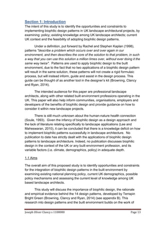 Joseph Oliver Clancy s 1108080 Page 13
Section 1: Introduction
The intent of this study is to identify the opportunities and constraints to
implementing biophilic design patterns in UK landscape architectural projects, by
examining: policy; existing knowledge among UK landscape architects; current
UK context and the feasibility of adopting biophilic design patterns.
Under a definition, put forward by Rachel and Stephen Kaplan (1998),
patterns "describe a problem which occurs over and over again in our
environment, and then describes the core of the solution to that problem, in such
a way that you can use this solution a million times over, without ever doing it the
same way twice". Patterns are used to apply biophilic design to the built
environment, due to the fact that no two applications of a biophilic design pattern
will result in the same solution, these patterns will not create a rigid formulaic
process, but will instead inform, guide and assist in the design process. This
guide can be thought of as another tool in the designer’s kit (Browning, Clancy
and Ryan, 2014).
The intended audience for this paper are professional landscape
architects, along with other related built environment professions operating in the
UK. This paper will also help inform communities, organisations, employers and
developers of the benefits of biophilic design and provide guidance on how to
consider it within new landscape projects.
There is still much unknown about the human-nature health connection
(Soule, 1993). Given the infancy of biophilic design as a design approach and
the lack of literature relating specifically to landscape applications (Lee and
Maheswaran, 2010), it can be concluded that there is a knowledge deficit on how
to implement biophilic patterns successfully in landscape architecture. No
publication to date has strictly dealt with the applications of biophilic design
patterns to landscape architecture. Indeed, no publication discusses biophilic
design in the context of the UK or any built environment profession, and its
variable factors (i.e. climate, demographics, policy) in adequate depth.
1.1 Aims
The overall aim of this proposed study is to identify opportunities and constraints
for the integration of biophilic design patterns in the built environment by
examining existing national planning policy, current UK demographics, possible
policy mechanisms and assessing the current level of knowledge among UK
based landscape architects.
This study will discuss the importance of biophilic design, the rationale
and empirical evidence behind the 14 design patterns, developed by Terrapin
Bright Green (Browning, Clancy and Ryan, 2014) (see appendix B). This
research into design patterns and the built environment builds on the work of
 