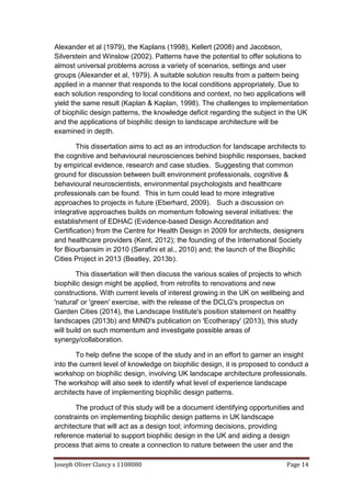 Joseph Oliver Clancy s 1108080 Page 14
Alexander et al (1979), the Kaplans (1998), Kellert (2008) and Jacobson,
Silverstein and Winslow (2002). Patterns have the potential to offer solutions to
almost universal problems across a variety of scenarios, settings and user
groups (Alexander et al, 1979). A suitable solution results from a pattern being
applied in a manner that responds to the local conditions appropriately. Due to
each solution responding to local conditions and context, no two applications will
yield the same result (Kaplan & Kaplan, 1998). The challenges to implementation
of biophilic design patterns, the knowledge deficit regarding the subject in the UK
and the applications of biophilic design to landscape architecture will be
examined in depth.
This dissertation aims to act as an introduction for landscape architects to
the cognitive and behavioural neurosciences behind biophilic responses, backed
by empirical evidence, research and case studies. Suggesting that common
ground for discussion between built environment professionals, cognitive &
behavioural neuroscientists, environmental psychologists and healthcare
professionals can be found. This in turn could lead to more integrative
approaches to projects in future (Eberhard, 2009). Such a discussion on
integrative approaches builds on momentum following several initiatives: the
establishment of EDHAC (Evidence-based Design Accreditation and
Certification) from the Centre for Health Design in 2009 for architects, designers
and healthcare providers (Kent, 2012); the founding of the International Society
for Biourbansim in 2010 (Serafini et al., 2010) and; the launch of the Biophilic
Cities Project in 2013 (Beatley, 2013b).
This dissertation will then discuss the various scales of projects to which
biophilic design might be applied, from retrofits to renovations and new
constructions. With current levels of interest growing in the UK on wellbeing and
'natural' or 'green' exercise, with the release of the DCLG's prospectus on
Garden Cities (2014), the Landscape Institute's position statement on healthy
landscapes (2013b) and MIND's publication on 'Ecotherapy' (2013), this study
will build on such momentum and investigate possible areas of
synergy/collaboration.
To help define the scope of the study and in an effort to garner an insight
into the current level of knowledge on biophilic design, it is proposed to conduct a
workshop on biophilic design, involving UK landscape architecture professionals.
The workshop will also seek to identify what level of experience landscape
architects have of implementing biophilic design patterns.
The product of this study will be a document identifying opportunities and
constraints on implementing biophilic design patterns in UK landscape
architecture that will act as a design tool; informing decisions, providing
reference material to support biophilic design in the UK and aiding a design
process that aims to create a connection to nature between the user and the
 