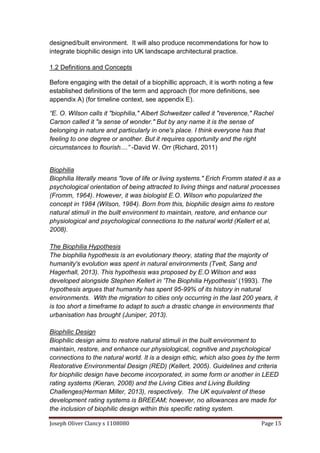 Joseph Oliver Clancy s 1108080 Page 15
designed/built environment. It will also produce recommendations for how to
integrate biophilic design into UK landscape architectural practice.
1.2 Definitions and Concepts
Before engaging with the detail of a biophillic approach, it is worth noting a few
established definitions of the term and approach (for more definitions, see
appendix A) (for timeline context, see appendix E).
“E. O. Wilson calls it "biophilia," Albert Schweitzer called it "reverence," Rachel
Carson called it "a sense of wonder." But by any name it is the sense of
belonging in nature and particularly in one's place. I think everyone has that
feeling to one degree or another. But it requires opportunity and the right
circumstances to flourish....” -David W. Orr (Richard, 2011)
Biophilia
Biophilia literally means "love of life or living systems." Erich Fromm stated it as a
psychological orientation of being attracted to living things and natural processes
(Fromm, 1964). However, it was biologist E.O. Wilson who popularized the
concept in 1984 (Wilson, 1984). Born from this, biophilic design aims to restore
natural stimuli in the built environment to maintain, restore, and enhance our
physiological and psychological connections to the natural world (Kellert et al,
2008).
The Biophilia Hypothesis
The biophilia hypothesis is an evolutionary theory, stating that the majority of
humanity's evolution was spent in natural environments (Tveit, Sang and
Hagerhall, 2013). This hypothesis was proposed by E.O Wilson and was
developed alongside Stephen Kellert in 'The Biophilia Hypothesis' (1993). The
hypothesis argues that humanity has spent 95-99% of its history in natural
environments. With the migration to cities only occurring in the last 200 years, it
is too short a timeframe to adapt to such a drastic change in environments that
urbanisation has brought (Juniper, 2013).
Biophilic Design
Biophilic design aims to restore natural stimuli in the built environment to
maintain, restore, and enhance our physiological, cognitive and psychological
connections to the natural world. It is a design ethic, which also goes by the term
Restorative Environmental Design (RED) (Kellert, 2005). Guidelines and criteria
for biophilic design have become incorporated, in some form or another in LEED
rating systems (Kieran, 2008) and the Living Cities and Living Building
Challenges(Herman Miller, 2013), respectively. The UK equivalent of these
development rating systems is BREEAM; however, no allowances are made for
the inclusion of biophilic design within this specific rating system.
 
