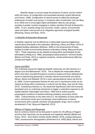 Joseph Oliver Clancy s 1108080 Page 16
Biophilic design is not just simply the presence of nature, but the content
within the scene, its configuration and associated semantic content (Browning
and Cramer, 2008). Configuration of natural scenes to reflect the landscape
preferences of certain user groups 1) increases rates of restoration (van der Berg
et al, 2003) and 2) encourages higher participation rates by user groups,
resulting in greater numbers engaging in outdoor activities (Forsyth & Musacchio,
2005). In turn, biophilic design has economic, health, cultural, environmental
value and (when used as part of an integrative approach) ecological benefits
(Browning, Clancy and Ryan, 2014).
1.3 Biophilic & Restorative Responses
A 'biophilic response' can be defined as a measurable response triggered by
natural stimuli that leads to the restoration (Browning, Clancy and Ryan, 2014) of
depleted facilities (allostasis) (McEwen, 2000) or the enhancement of these
facilities to buffer environmental stressors (instoration) (Hartig, Mang and Evans,
1991). These responses can be classed as being either psychological (mood,
self-esteem) (Hartig et al, 1996), physiological (blood pressure, hormone levels)
(Barton and Pretty, 2010) or cognitive (creativity, mental performance) (Berman,
Jonides and Kaplan, 2008).
Cause and Effect
The underlying causes for triggering biophilic responses are still unknown to a
degree (Lee and Maheswaran, 2010). This is despite the measurable effects
which have been recorded throughout numerous studies and have attributed the
cause to experiencing (passively or actively) natural environments and stimuli
(Brown, Barton and Gladwell, 2013) or even representational nature (de Kort et
al, 2006). Current explanatory theories for why such a mechanism exists can be
classed as being either evolutionary or cultural (van der Berg, Joye and de Vries,
2013). Evolutionary theories (i.e. the Savannah Hypothesis) claim that humanity
developed such an underlying mechanism to trigger a restorative response to aid
habitat selection (Heerwagen and Orians, 1993) and to restore psycho-
physiological conditions to baseline following predatory encounters (Ulrich,
1993). Cultural theories on the other hand (i.e. the Aesthetics of Care) state that
such a mechanism exists due to landscape visual preferences of natural
environments with a specific character and geographic range, due to cultural
development (Tveit, Sang and Hagerhall, 2013).
Efficacy of Triggers and Responses
Due to numerous factors (to be discussed in section 6), the efficacy of triggers
and thus their responses can be positively and negatively affected (Bilotta and
Evans, 2013). Such factors include climate (Aldred, 2014), ecology (Nassauer,
1997), socioeconomic demographics (Elmendorf et al, 2005) (Buijs, Elands and
 