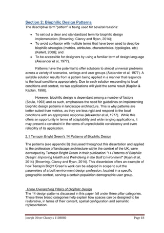 Joseph Oliver Clancy s 1108080 Page 18
Section 2: Biophilic Design Patterns
The descriptive term 'pattern' is being used for several reasons:
 To set out a clear and standardized term for biophilic design
implementation (Browning, Clancy and Ryan, 2014);
 To avoid confusion with multiple terms that have been used to describe
biophilic strategies (metrics, attributes, characteristics, typologies, etc)
(Kellert, 2008); and
 To be accessible for designers by using a familiar term of design language
(Alexander et al, 1977).
Patterns have the potential to offer solutions to almost universal problems
across a variety of scenarios, settings and user groups (Alexander et al, 1977). A
suitable solution results from a pattern being applied in a manner that responds
to the local conditions appropriately. Due to each solution responding to local
conditions and context, no two applications will yield the same result (Kaplan &
Kaplan, 1998).
However, biophilic design is dependant among a number of factors
(Soule, 1993) and as such, emphasises the need for guidelines on implementing
biophilic design patterns in landscape architecture. This is why patterns are
better suited than metrics, as they are less rigid and respond to the local
conditions with an appropriate response (Alexander et al, 1977). While this
offers an opportunity in terms of adaptability and wide ranging applications, it
may present a constraint in the terms of unpredictable consistency and even
reliability of its application.
2.1 Terrapin Bright Green's 14 Patterns of Biophilic Design
The patterns (see appendix B) discussed throughout this dissertation and applied
to the profession of landscape architecture within the context of the UK, were
developed by Terrapin Bright Green in their publication "14 Patterns of Biophilic
Design: Improving Health and Well-Being in the Built Environment" (Ryan et al,
2014) (Browning, Clancy and Ryan, 2014). This dissertation offers an example of
how Terrapin Bright Green’s work can be adapted in scope to suit the
parameters of a built environment design profession, located in a specific
geographic context, serving a certain population demographic user group.
Three Overarching Pillars of Biophilic Design
The 14 design patterns discussed in this paper fall under three pillar categories.
These three broad categories help explain how spaces can be designed to be
restorative, in terms of their content, spatial configuration and semantic
representation.
 