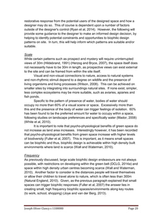 Joseph Oliver Clancy s 1108080 Page 20
restorative response from the potential users of the designed space and how a
designer may do so. This of course is dependent upon a number of factors
outside of the designer's control (Ryan et al, 2014). However, the following will
provide some guidance to the designer to make an informed design decision, by
helping to identify potential constraints and opportunities to biophilic design
patterns on site. In turn, this will help inform which patterns are suitable and/or
suitable.
Scale
While certain patterns such as prospect and mystery will require uninterrupted
views of 30m (Hildebrand, 1991) (Herzog and Bryce, 2007), the space itself does
not necessarily have to be 30m in length, as prospective views can exist external
to the site and can be framed from within the site itself.
Visual and non-visual connections to nature, access to natural systems
and non-rhythmic stimuli depend to a degree on wildlife and the presence of
living organisms and living processes (Wilson, 2008). This can be achieved on
smaller sites by integrating into surroundings natural sites. If none exist, simpler,
less complex ecosystems may be more suitable, such as aviaries, apiaries and
fish ponds.
Specific to the pattern of presence of water, bodies of water should
occupy no more than 60% of a visual scene or space. Excessively more than
this and the presence of the body of water can trigger feelings of isolation. 60%
has been found to be the preferred amount for water to occupy within a space,
following studies on landscape preferences and specifically water (Mador, 2008)
(White et al, 2010).
It is important to note that psycho-physiological benefits of green space do
not increase as land area increases. Interestingly however, it has been recorded
that psycho-physiological benefits from green space increase with higher levels
of biodiversity (Fuller et al, 2007). This is important, as it means small spaces
can be biophilic and thus, biophilic design is achievable within high density built
environments where land is scarce (Wall and Waterman, 2010).
Frequency
As previously discussed, large scale biophilic design endeavours are not always
possible, with restrictions on developing within the green belt (DCLG, 2014a) and
space within high density urban centres becoming scarce (Wall and Waterman,
2010). Another factor to consider is the distances people will travel themselves
or allow their children to travel alone to nature, which is often less than 300m
(Natural England, 2010). Given, as the previous paragraph explained that small
spaces can trigger biophilic responses (Fuller et al, 2007) the answer lies in
creating small, high frequency biophilic spaces/environments along key routes
(to work, school, shopping) (Joye and van der Berg, 2013).
 