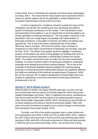 Joseph Oliver Clancy s 1108080 Page 22
environments, than on individuals who regularly visit actual nature (Heerwagen
and Hase, 2001). This means that for many reasons (to be examined further in
section 5), specific patterns will not be applicable to certain professions for
successful implementation into the built environment.
In terms of adopting the 14 patterns, research (outside the scope of this
dissertation) should look into modifying and even developing new patterns
specific to landscape architecture in a UK context. From the literature review
and examination of the patterns, it can be argued that not all of the patterns are
directly applicable to landscape architecture. The only pattern, examined in this
dissertation, that is to a large degree incompatible with implementation in
landscape architecture, is the pattern of dynamic and diffuse day lighting (see
appendix B). This is due to the interior architectural bias of the pattern
(Browning, Clancy and Ryan, 2014) and the outdoor, open character (in
comparison to many interior environments) of landscape (van der Berg, Joye and
de Vries, 2013). The effects of the pattern would be negligible in landscape
projects, as the pattern only exists to bring daylight into buildings that have (in
the last century) primarily depended on artificial light (Loftness and Snyder,
2008). The outdoor environment does not suffer from the same predicament.
However, it is still an important pattern for landscape architects to understand,
especially when designing around/near existing buildings. This is due to the
possibility of introduced vegetation blocking daylight from entering existing
buildings or introducing excessive artificial light pollution and negatively affecting
the health and well-being of the building's occupants/users (Chepesiuk, 2009).
But, for the most part, the 14 patterns developed by Terrapin Bright Green are
suitable for applications in the built environment by landscape architecture
professionals in the UK.
Section 3: UK & Global Context
While the dawn of modern man begun 200,000 years ago, it is only in the last
two hundred years that the majority of humanity began the shift to being urban
dwellers (Heerwagen and Orians, 1993). A relatively short period, considering as
that only as recent as 2007 has the majority of the global population become
urban (World Health Organisation (WHO), 2010). Humanity has spent 95-99% of
its history adapting and evolving in natural environments (Kellert, 1993). 200
years is too short a timeframe to adapt to such a drastic change in environments
that urbanisation has brought (Juniper, 2013).
Currently, over 50% of the world’s population lives in urban centres and
this is expected to rise to 60% in 2030 and 70% by 2050 (WHO, 2010). Added to
this, 80% of the built environment in America and Europe standing today will be
standing in 2050, while 80% of the built environment in China and India standing
in 2050 has yet to be constructed (Doyle, 2013). Less and less time is being
 