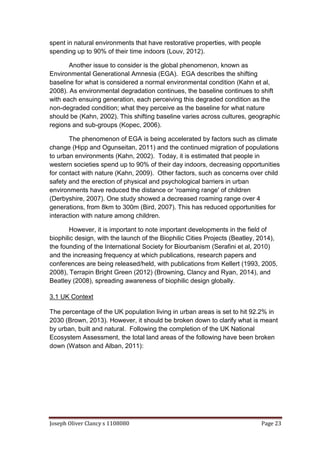 Joseph Oliver Clancy s 1108080 Page 23
spent in natural environments that have restorative properties, with people
spending up to 90% of their time indoors (Louv, 2012).
Another issue to consider is the global phenomenon, known as
Environmental Generational Amnesia (EGA). EGA describes the shifting
baseline for what is considered a normal environmental condition (Kahn et al,
2008). As environmental degradation continues, the baseline continues to shift
with each ensuing generation, each perceiving this degraded condition as the
non-degraded condition; what they perceive as the baseline for what nature
should be (Kahn, 2002). This shifting baseline varies across cultures, geographic
regions and sub-groups (Kopec, 2006).
The phenomenon of EGA is being accelerated by factors such as climate
change (Hipp and Ogunseitan, 2011) and the continued migration of populations
to urban environments (Kahn, 2002). Today, it is estimated that people in
western societies spend up to 90% of their day indoors, decreasing opportunities
for contact with nature (Kahn, 2009). Other factors, such as concerns over child
safety and the erection of physical and psychological barriers in urban
environments have reduced the distance or 'roaming range' of children
(Derbyshire, 2007). One study showed a decreased roaming range over 4
generations, from 8km to 300m (Bird, 2007). This has reduced opportunities for
interaction with nature among children.
However, it is important to note important developments in the field of
biophilic design, with the launch of the Biophilic Cities Projects (Beatley, 2014),
the founding of the International Society for Biourbanism (Serafini et al, 2010)
and the increasing frequency at which publications, research papers and
conferences are being released/held, with publications from Kellert (1993, 2005,
2008), Terrapin Bright Green (2012) (Browning, Clancy and Ryan, 2014), and
Beatley (2008), spreading awareness of biophilic design globally.
3.1 UK Context
The percentage of the UK population living in urban areas is set to hit 92.2% in
2030 (Brown, 2013). However, it should be broken down to clarify what is meant
by urban, built and natural. Following the completion of the UK National
Ecosystem Assessment, the total land areas of the following have been broken
down (Watson and Alban, 2011):
 