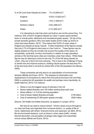 Joseph Oliver Clancy s 1108080 Page 24
% of UK Land Area Classed as Urban 7% (16,089 km2
)
England 10.6% (13,822 km2
)
Scotland 1.9% (1,489 km2
)
Northern Ireland 3.6% (498 km2
)
Wales 4.1% (852 km2
)
It is interesting to note that urban and built-on are not the same thing. For
instance, 54% of land in England classed as ‘urban’ is green space (broken
down to include parks, allotments and recreational green space). On top of this,
private domestic gardens (18%) and water bodies (6.6%) make up 24.6% of
urban land area (Easton, 2012). This means that 78.6% of urban areas in
England are classed as being ‘natural’. Further breakdown of the figures reveals
that only 2.7% of England’s land area is in fact ‘built on’. These figures may be
slightly skewed as they do not take into account the quality of the space, its
accessibility, ownership, function and location in relation to major population
centres or the fact that some cities are more/less urban than others. While these
figures may be relieving to some to see only 7% of the UK being classed as
‘urban’, they are in fact a lot more worrying. This is due to the challenge of trying
to retrofit new and improve access to, existing natural spaces into less than 4%
of the land area (that is not built on) where 92% of the UK population live (Brown,
2009).
These constraints will only lead to an exacerbation of environmental
stresses (Bilotta and Evans, 2013). The stresses of urbanisation and
displacement of connections to nature from the built environment (Orr and Pyle,
2008) is costing the UK population its wealth and perhaps more importantly, its
health (Marmot, 2010). For instance:
 Stress is now the biggest cause of sickness in the UK
 Stress related illnesses cost 105 million working days each year
 Stress affects 1 in 5 of the working population
 Cost of stress related illnesses annually: £105 billion
 Cost of maintaining 27,000 green spaces annually: £630 million
(Source: UK Health and Safety Executive, as appears in Juniper, 2013)
But why do we need to reduce stress? Chronic stress occurs throughout
our days and lives and originates from numerous factors, i.e. quality of life at
home, relationship with others, financial income and expenses, etc (Bird, 2013).
But environmental stressors, such as those in urban areas (traffic, crowds,
thermal discomfort, and perception of danger) also trigger and exacerbate
chronic stress (Bilotta and Evans, 2013).
 