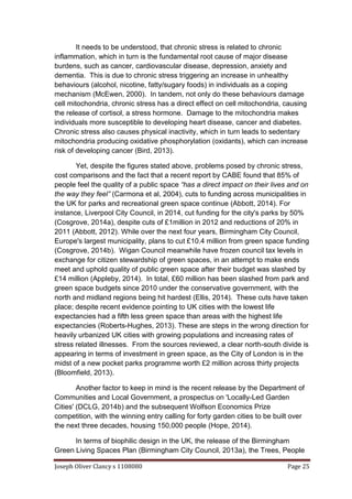 Joseph Oliver Clancy s 1108080 Page 25
It needs to be understood, that chronic stress is related to chronic
inflammation, which in turn is the fundamental root cause of major disease
burdens, such as cancer, cardiovascular disease, depression, anxiety and
dementia. This is due to chronic stress triggering an increase in unhealthy
behaviours (alcohol, nicotine, fatty/sugary foods) in individuals as a coping
mechanism (McEwen, 2000). In tandem, not only do these behaviours damage
cell mitochondria, chronic stress has a direct effect on cell mitochondria, causing
the release of cortisol, a stress hormone. Damage to the mitochondria makes
individuals more susceptible to developing heart disease, cancer and diabetes.
Chronic stress also causes physical inactivity, which in turn leads to sedentary
mitochondria producing oxidative phosphorylation (oxidants), which can increase
risk of developing cancer (Bird, 2013).
Yet, despite the figures stated above, problems posed by chronic stress,
cost comparisons and the fact that a recent report by CABE found that 85% of
people feel the quality of a public space “has a direct impact on their lives and on
the way they feel” (Carmona et al, 2004), cuts to funding across municipalities in
the UK for parks and recreational green space continue (Abbott, 2014). For
instance, Liverpool City Council, in 2014, cut funding for the city's parks by 50%
(Cosgrove, 2014a), despite cuts of £1million in 2012 and reductions of 20% in
2011 (Abbott, 2012). While over the next four years, Birmingham City Council,
Europe's largest municipality, plans to cut £10.4 million from green space funding
(Cosgrove, 2014b). Wigan Council meanwhile have frozen council tax levels in
exchange for citizen stewardship of green spaces, in an attempt to make ends
meet and uphold quality of public green space after their budget was slashed by
£14 million (Appleby, 2014). In total, £60 million has been slashed from park and
green space budgets since 2010 under the conservative government, with the
north and midland regions being hit hardest (Ellis, 2014). These cuts have taken
place; despite recent evidence pointing to UK cities with the lowest life
expectancies had a fifth less green space than areas with the highest life
expectancies (Roberts-Hughes, 2013). These are steps in the wrong direction for
heavily urbanized UK cities with growing populations and increasing rates of
stress related illnesses. From the sources reviewed, a clear north-south divide is
appearing in terms of investment in green space, as the City of London is in the
midst of a new pocket parks programme worth £2 million across thirty projects
(Bloomfield, 2013).
Another factor to keep in mind is the recent release by the Department of
Communities and Local Government, a prospectus on 'Locally-Led Garden
Cities' (DCLG, 2014b) and the subsequent Wolfson Economics Prize
competition, with the winning entry calling for forty garden cities to be built over
the next three decades, housing 150,000 people (Hope, 2014).
In terms of biophilic design in the UK, the release of the Birmingham
Green Living Spaces Plan (Birmingham City Council, 2013a), the Trees, People
 