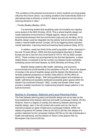 Joseph Oliver Clancy s 1108080 Page 27
“The conditions of the physical environments in which residents are living greatly
influence this chronic stress—by creating conditions that inadvertently foster it or
alternatively help to diminish or control it. Nature and greenery are key stress-
reducing elements in cities.”
– Timothy Beatley (Beatley, 2014)
It is becoming evident that escalating costs and austerity are crippling
some sectors of the NHS (Chorley, 2014). This is where biophilic design can
create restorative environments to mitigate against, reduce or eliminate
environmental stressors from the environment (Joye and van der Berg, 2013).
Biophilic design could be integrated into the exterior built environment to help
create a 'natural health service' (Juniper, 2013) by triggering stress reduction,
mental restoration, improving mood and lowering blood pressure (Steg, 2013).
In addition, nearly two thirds of the world's population will be urbanized in
the next 15 years (Brown, 2009) and that psychological disorders in Western
Europe are set to rise from the current level of 10% to 15% by 2020 (Juniper,
2013). These numbers are accompanied by the fact that depression, a stress
related illness, is expected to be the number one disease burden worldwide,
overtaking cancer and heart disease, by 2030 (Whooley and Wong, 2013).
Biophilic design patterns offer health, well-being, and economic,
environmental and social benefits to the population of the UK. Due to the degree
of overlap in the aims of biophilic design and the Garden City Movement, the
recently published prospectus on Garden Cities (DCLG, 2014b) offers an
opportunity to biophilic design. With strong political support and emphasis on
health, well-being and equitably distributed accessible green spaces within the
Garden City movement (Howard, 1902), 'Locally-Led Garden Cities' could
provide a suitable mechanism for implementing biophilic design patterns in the
built environment.
Section 4: European, National and Local Planning Policy
The links between planning policy and biophilic design are not as clear as the
long established links between planning and health (Landscape Institute, 2013b).
However, there is a degree of overlap and relevancy between planning and
biophilic design, seen in the UK context with events such as: the rise of
importance placed on green infrastructure (Landscape Institute, 2009); the
release of guidance for Garden Cities by the DCLG (2014b); the release of a
position statement by the Landscape Institute (2013b) on the role of landscape in
health and well-being; and the release of 'Green Living Spaces Plan' by
Birmingham City Council (2013a).
 