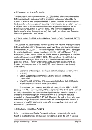Joseph Oliver Clancy s 1108080 Page 28
4.1 European Landscape Convention
The European Landscape Convention (ELC) is the first international convention
to focus specifically on issues relating landscape and was introduced by the
Council of Europe. The convention seeks to protect, maintain and enhance the
landscape through management, planning, restoration and co-operation between
European member states on landscape issues, especially those of a trans-
boundary nature (Council of Europe, 2000). The convention applies to all
landscapes (whether designated or not), their typologies, characters, forms and
conditions (Ahern and Cole, 2009a).
4.2 The Localism Act 2012 and the National Planning Policy Framework (NPPF)
(2012)
The Localism Act decentralised planning powers from national and regional level
to local authorities, giving them greater power over local planning decisions and
development (DCLG, 2011). Local Development Frameworks (LDFs) developed
by local authorities and guided by adherence to the National Planning Policy
Framework (NPPF), which carries the central theme of "presumption in favour of
sustainable development" (DCLG, 2012). This translates into not hindering
development, as long as it is sustainable nor violates local environmental
protection orders. The key understanding of sustainable development, put
forward by the government under the NPPF, must integrate three pillars of
sustainability:
 Economic: Enhancing and creating a resilient, adaptive and competitive
economy
 Social: Supporting and enhancing vibrant, resilient and healthy
communities
 Environmental: Enhancing and conserving our natural, built and historic
environments for now and future generations
There are no direct references to biophilic design in the NPPF or NPPG
(see appendix C). However, many of the paragraphs of the NPPF can be utilised
as policy mechanisms for implementing biophilic design, as green space and
access to nature is recognized within the NPPF as a key health resource,
especially in urban areas (DCLG, 2014a). However, the lack of direct references
to biophilic design in the NPPF demonstrates the knowledge deficit and lack of
awareness of biophilic design and its benefits among policy makers and built
environment professionals.
4.3 Health and Social Care Act 2012
In 2012, the Health and Social Care Act transferred responsibility for public
health to local authorities, an important development given the shift in national
 