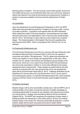 Joseph Oliver Clancy s 1108080 Page 29
planning policy to 'localism'. This act has given communities greater control over
how health services are run and delivered within their own community, leading to
actions that respond to the local environmental and socioeconomic conditions, in
tandem to resources available to the local authority (Department of Health,
2012).
4.4 Local Plans
Upon the abolishment of Local Development Frameworks in 2010, the NPPF
states that every local planning authority in England must have a clear, concise,
up to date Local Plan. Local plans must operate within the NPP framework,
while meeting the needs of the local population, local development and reflect
the local community’s and stakeholder’s vision of how the area should develop
(DCLG, 2012). No local plan to date makes any direct references to biophilic
design. The closest exception is Birmingham City Council's supplementary
planning document (SPD), 'Green Living Spaces Plan' (2013a), but it is not
statutory.
4.5 Community Infrastructure Levy
The Community Infrastructure Levy (CIL) is a new levy that was introduced under
the National Planning Policy Framework (DCLG, 2012) and can operate in
conjunction with Section 106 agreements. The CIL allows local authorities the
choice over whether or not to charge new developments in their area. When
enacted, the CIL results in land owners and developers paying charges to the
local council, which are in turn used to fund services within the local authority
and community (most likely in relation to communities affected by the nearby
development that is being levied). These charges are determined by the local
authority by assessing the size, type and land area of the new development
along with its environmental impact (DCLG, 2013). Following clarification by the
Department for Communities and Local Government, the CIL can be used to
fund existing green spaces, an important development given the current austerity
measures and their impact on local authority green space budgets (Anderson,
2014).
4.6 Section Conclusion
Biophilic design, with its aims and benefits, directly ties in with the NPPF's aim of
creating healthy communities, through the reduction of health inequalities by
increasing opportunities for access to and interaction with natural environments
and natural stimuli, a strategy recommended by Marmot (2010) and Natural
England (2014). The NPPF also recognises the importance of green space in
delivering health and well-being to communities (DCLG, 2014a), thus making
biophilic design a key medium for achieving sustainable development, a role for
biophilic design that has been discussed previously by Kellert (2005).
 