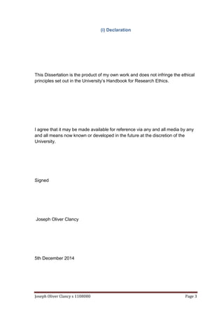 Joseph Oliver Clancy s 1108080 Page 3
(i) Declaration
This Dissertation is the product of my own work and does not infringe the ethical
principles set out in the University’s Handbook for Research Ethics.
I agree that it may be made available for reference via any and all media by any
and all means now known or developed in the future at the discretion of the
University.
Signed
Joseph Oliver Clancy
5th December 2014
 