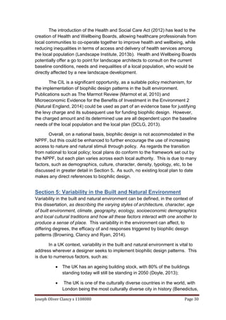 Joseph Oliver Clancy s 1108080 Page 30
The introduction of the Health and Social Care Act (2012) has lead to the
creation of Health and Wellbeing Boards, allowing healthcare professionals from
local communities to co-operate together to improve health and wellbeing, while
reducing inequalities in terms of access and delivery of health services among
the local population (Landscape Institute, 2013b). Health and Wellbeing Boards
potentially offer a go to point for landscape architects to consult on the current
baseline conditions, needs and inequalities of a local population, who would be
directly affected by a new landscape development.
The CIL is a significant opportunity, as a suitable policy mechanism, for
the implementation of biophilic design patterns in the built environment.
Publications such as The Marmot Review (Marmot et al, 2010) and
Microeconomic Evidence for the Benefits of Investment in the Environment 2
(Natural England, 2014) could be used as part of an evidence base for justifying
the levy charge and its subsequent use for funding biophilic design. However,
the charged amount and its determined use are all dependent upon the baseline
needs of the local population and the local plan (DCLG, 2013).
Overall, on a national basis, biophilic design is not accommodated in the
NPPF, but this could be enhanced to further encourage the use of increasing
access to nature and natural stimuli through policy. As regards the transition
from national to local policy; local plans do conform to the framework set out by
the NPPF, but each plan varies across each local authority. This is due to many
factors, such as demographics, culture, character, density, typology, etc, to be
discussed in greater detail in Section 5. As such, no existing local plan to date
makes any direct references to biophilic design.
Section 5: Variability in the Built and Natural Environment
Variability in the built and natural environment can be defined, in the context of
this dissertation, as describing the varying styles of architecture, character, age
of built environment, climate, geography, ecology, socioeconomic demographics
and local cultural traditions and how all these factors interact with one another to
produce a sense of place. This variability in the environment can affect, to
differing degrees, the efficacy of and responses triggered by biophilic design
patterns (Browning, Clancy and Ryan, 2014).
In a UK context, variability in the built and natural environment is vital to
address wherever a designer seeks to implement biophilic design patterns. This
is due to numerous factors, such as:
 The UK has an ageing building stock, with 80% of the buildings
standing today will still be standing in 2050 (Doyle, 2013);
 The UK is one of the culturally diverse countries in the world, with
London being the most culturally diverse city in history (Benedictus,
 
