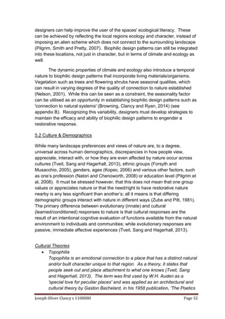 Joseph Oliver Clancy s 1108080 Page 32
designers can help improve the user of the spaces' ecological literacy. These
can be achieved by reflecting the local regions ecology and character, instead of
imposing an alien scheme which does not connect to the surrounding landscape
(Pilgrim, Smith and Pretty, 2007). Biophilic design patterns can still be integrated
into these locations, not just in character, but in terms of climate and ecology as
well.
The dynamic properties of climate and ecology also introduce a temporal
nature to biophilic design patterns that incorporate living materials/organisms.
Vegetation such as trees and flowering shrubs have seasonal qualities, which
can result in varying degrees of the quality of connection to nature established
(Nelson, 2001). While this can be seen as a constraint, the seasonality factor
can be utilised as an opportunity in establishing biophilic design patterns such as
'connection to natural systems' (Browning, Clancy and Ryan, 2014) (see
appendix B). Recognizing this variability, designers must develop strategies to
maintain the efficacy and ability of biophilic design patterns to engender a
restorative response.
5.2 Culture & Demographics
While many landscape preferences and views of nature are, to a degree,
universal across human demographics, discrepancies in how people view,
appreciate, interact with, or how they are even affected by nature occur across
cultures (Tveit, Sang and Hagerhall, 2013), ethnic groups (Forsyth and
Musacchio, 2005), genders, ages (Kopec, 2006) and various other factors, such
as one’s profession (Natori and Chenoworth, 2008) or education level (Pilgrim et
al, 2008). It must be stressed however, that this does not mean that one group
values or appreciates nature or that the need/right to have restorative nature
nearby is any less significant than another’s; all it means is that differing
demographic groups interact with nature in different ways (Zube and Pitt, 1981).
The primary difference between evolutionary (innate) and cultural
(learned/conditioned) responses to nature is that cultural responses are the
result of an intentional cognitive evaluation of functions available from the natural
environment to individuals and communities; while evolutionary responses are
passive, immediate affective experiences (Tveit, Sang and Hagerhall, 2013).
Cultural Theories
 Topophilia
Topopihlia is an emotional connection to a place that has a distinct natural
and/or built character unique to that region. As a theory, it states that
people seek out and place attachment to what one knows (Tveit, Sang
and Hagerhall, 2013). The term was first used by W.H. Auden as a
'special love for peculiar places' and was applied as an architectural and
cultural theory by Gaston Bachelard, in his 1958 publication, 'The Poetics
 