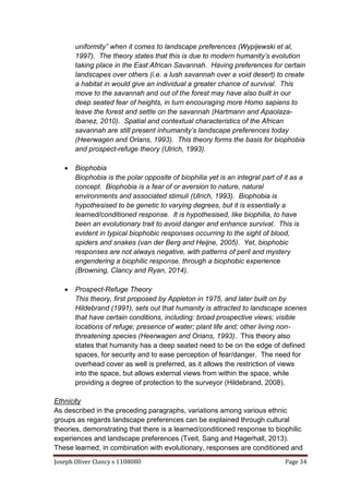 Joseph Oliver Clancy s 1108080 Page 34
uniformity” when it comes to landscape preferences (Wypijewski et al,
1997). The theory states that this is due to modern humanity’s evolution
taking place in the East African Savannah. Having preferences for certain
landscapes over others (i.e. a lush savannah over a void desert) to create
a habitat in would give an individual a greater chance of survival. This
move to the savannah and out of the forest may have also built in our
deep seated fear of heights, in turn encouraging more Homo sapiens to
leave the forest and settle on the savannah (Hartmann and Apaolaza-
Ibanez, 2010). Spatial and contextual characteristics of the African
savannah are still present inhumanity’s landscape preferences today
(Heerwagen and Orians, 1993). This theory forms the basis for biophobia
and prospect-refuge theory (Ulrich, 1993).
 Biophobia
Biophobia is the polar opposite of biophilia yet is an integral part of it as a
concept. Biophobia is a fear of or aversion to nature, natural
environments and associated stimuli (Ulrich, 1993). Biophobia is
hypothesised to be genetic to varying degrees, but it is essentially a
learned/conditioned response. It is hypothesised, like biophilia, to have
been an evolutionary trait to avoid danger and enhance survival. This is
evident in typical biophobic responses occurring to the sight of blood,
spiders and snakes (van der Berg and Heijne, 2005). Yet, biophobic
responses are not always negative, with patterns of peril and mystery
engendering a biophilic response, through a biophobic experience
(Browning, Clancy and Ryan, 2014).
 Prospect-Refuge Theory
This theory, first proposed by Appleton in 1975, and later built on by
Hildebrand (1991), sets out that humanity is attracted to landscape scenes
that have certain conditions, including: broad prospective views; visible
locations of refuge; presence of water; plant life and; other living non-
threatening species (Heerwagen and Orians, 1993). This theory also
states that humanity has a deep seated need to be on the edge of defined
spaces, for security and to ease perception of fear/danger. The need for
overhead cover as well is preferred, as it allows the restriction of views
into the space, but allows external views from within the space, while
providing a degree of protection to the surveyor (Hildebrand, 2008).
Ethnicity
As described in the preceding paragraphs, variations among various ethnic
groups as regards landscape preferences can be explained through cultural
theories, demonstrating that there is a learned/conditioned response to biophilic
experiences and landscape preferences (Tveit, Sang and Hagerhall, 2013).
These learned, in combination with evolutionary, responses are conditioned and
 