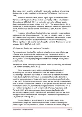 Joseph Oliver Clancy s 1108080 Page 36
Conversely, men’s cognitive functionality has greater resistance to becoming
depleted due to noisy conditions, unlike women’s’ (Petherick, 2000) (Kopec,
2006).
In terms of need for nature, women report higher levels of daily stress
than men, yet, they are much less likely to use nearby outdoor natural spaces
(Richardson and Mitchell, 2010), in contrast to men, who will travel greater
distances to visit green space (Cohen et al, 2007). The reasons for why this is
may be due to women regarding vegetative areas with danger and possibility of
attack, most likely a result of cultural conditioning (Taylor, Kuo and Sullivan,
2001).
In regards to the effects of nature following a restorative response being
engendered, still, differences remain. For instance, following a walk in a forest,
natural killer cell activity (vital for destroying cancer cells) was enhanced in both
genders; but the timeframe duration of enhanced natural killer cell activity
differed significantly (30 days for men, 7 days for women). The reasons why are
unknown (Li, 2010) (Park et al, 2009).
5.3 Character, Density and Landscape Typologies
The character and density of the built and natural environments will strongly
influence what patterns can be implemented and the degree to which a
restorative response can be engendered. The two extremes of character and
density can be shown by comparing low density rural and high density urban
environments.
“In medicine, where the body is really matters, health is essentially place-based”.
– Dr. Richard Jackson (Green, 2012)
Within rural environments, which typically have higher levels of
biodiversity and less visual obstructions, there are fewer obstacles for
engendering a restorative experience, in comparison to urban environments.
This is due to a phenomenon known as perceptual fluency; the demand on
cognitive resources required for perceiving and processing a specific stimulus
(Joye, 2007). Natural environments and stimuli are perceptually processed with
ease by a user, thought to be the result of our species familiarity with how visual
information is structured, layered and arranged in natural environments, due to
our evolution taking place in such environments (Parraga, Troscianko and
Tolhurst, 2000). With lower demands placed on cognitive functions for
perceptually processing environmental stimuli, attentional resources are given
the opportunity to be replenished, allowing for a restorative response to occur
(Joye and van der Berg, 2013).
On the other hand, when it comes to typical, high density urban
environments, people are perceptually inarticulate, due to unfamiliarity with
processing the sensory information present in urban environments (Song and
 