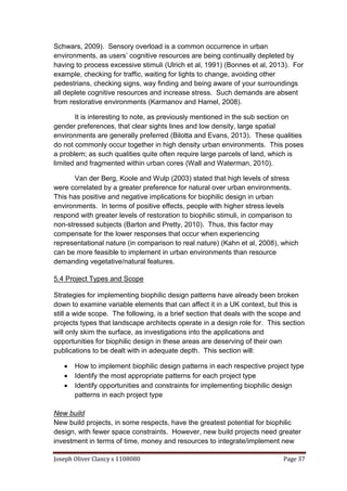 Joseph Oliver Clancy s 1108080 Page 37
Schwars, 2009). Sensory overload is a common occurrence in urban
environments, as users’ cognitive resources are being continually depleted by
having to process excessive stimuli (Ulrich et al, 1991) (Bonnes et al, 2013). For
example, checking for traffic, waiting for lights to change, avoiding other
pedestrians, checking signs, way finding and being aware of your surroundings
all deplete cognitive resources and increase stress. Such demands are absent
from restorative environments (Karmanov and Hamel, 2008).
It is interesting to note, as previously mentioned in the sub section on
gender preferences, that clear sights lines and low density, large spatial
environments are generally preferred (Bilotta and Evans, 2013). These qualities
do not commonly occur together in high density urban environments. This poses
a problem; as such qualities quite often require large parcels of land, which is
limited and fragmented within urban cores (Wall and Waterman, 2010).
Van der Berg, Koole and Wulp (2003) stated that high levels of stress
were correlated by a greater preference for natural over urban environments.
This has positive and negative implications for biophilic design in urban
environments. In terms of positive effects, people with higher stress levels
respond with greater levels of restoration to biophilic stimuli, in comparison to
non-stressed subjects (Barton and Pretty, 2010). Thus, this factor may
compensate for the lower responses that occur when experiencing
representational nature (in comparison to real nature) (Kahn et al, 2008), which
can be more feasible to implement in urban environments than resource
demanding vegetative/natural features.
5.4 Project Types and Scope
Strategies for implementing biophilic design patterns have already been broken
down to examine variable elements that can affect it in a UK context, but this is
still a wide scope. The following, is a brief section that deals with the scope and
projects types that landscape architects operate in a design role for. This section
will only skim the surface, as investigations into the applications and
opportunities for biophilic design in these areas are deserving of their own
publications to be dealt with in adequate depth. This section will:
 How to implement biophilic design patterns in each respective project type
 Identify the most appropriate patterns for each project type
 Identify opportunities and constraints for implementing biophilic design
patterns in each project type
New build
New build projects, in some respects, have the greatest potential for biophilic
design, with fewer space constraints. However, new build projects need greater
investment in terms of time, money and resources to integrate/implement new
 